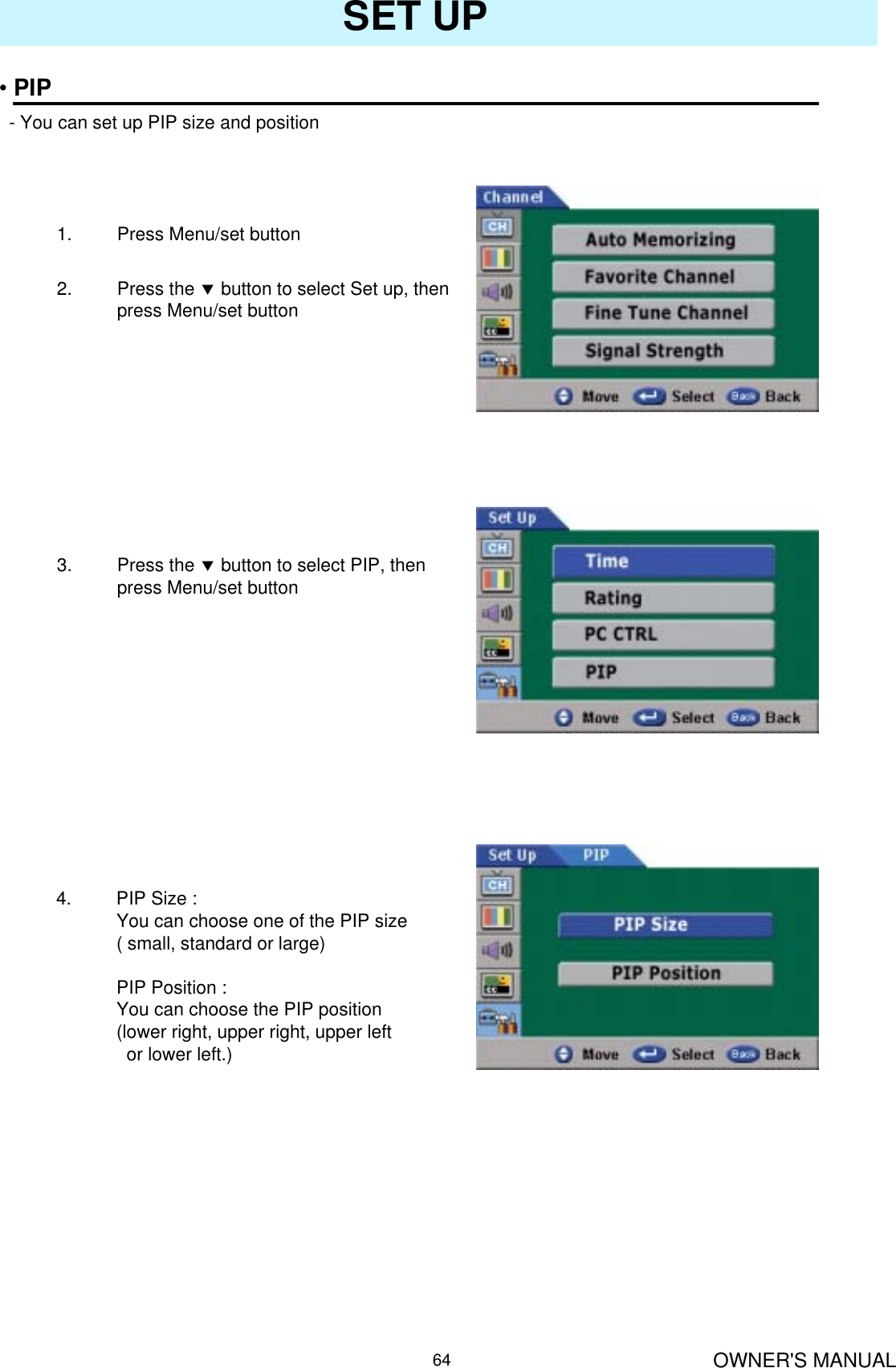 OWNER&apos;S MANUAL64SET UP•PIP- You can set up PIP size and position1. Press Menu/set button 2. Press the dbutton to select Set up, then press Menu/set button3. Press the dbutton to select PIP, then press Menu/set button4. PIP Size :You can choose one of the PIP size( small, standard or large)PIP Position :You can choose the PIP position (lower right, upper right, upper left or lower left.)