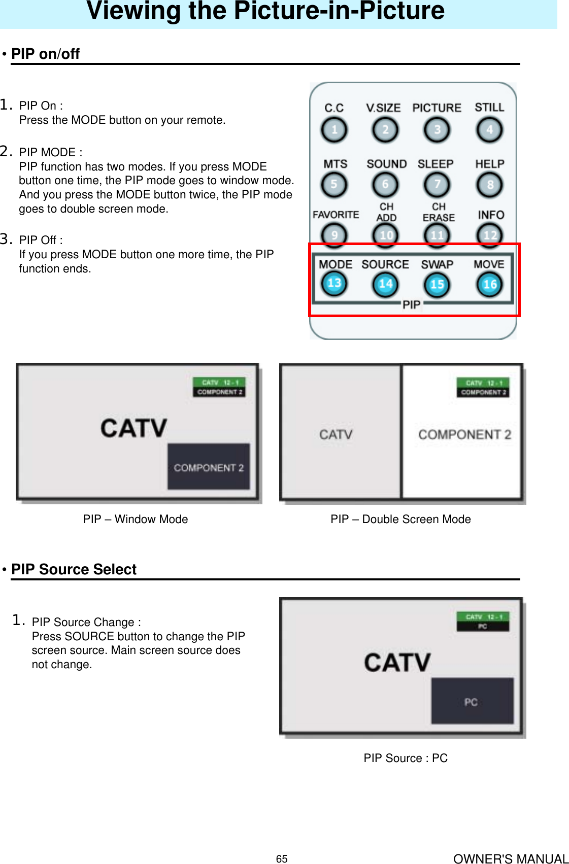 OWNER&apos;S MANUAL65Viewing the Picture-in-Picture•PIP on/off1. PIP On :Press the MODE button on your remote.2. PIP MODE :PIP function has two modes. If you press MODE button one time, the PIP mode goes to window mode.And you press the MODE button twice, the PIP modegoes to double screen mode.3. PIP Off :If you press MODE button one more time, the PIP function ends.PIP – Window Mode PIP – Double Screen Mode•PIP Source Select1. PIP Source Change :Press SOURCE button to change the PIP screen source. Main screen source doesnot change.PIP Source : PC