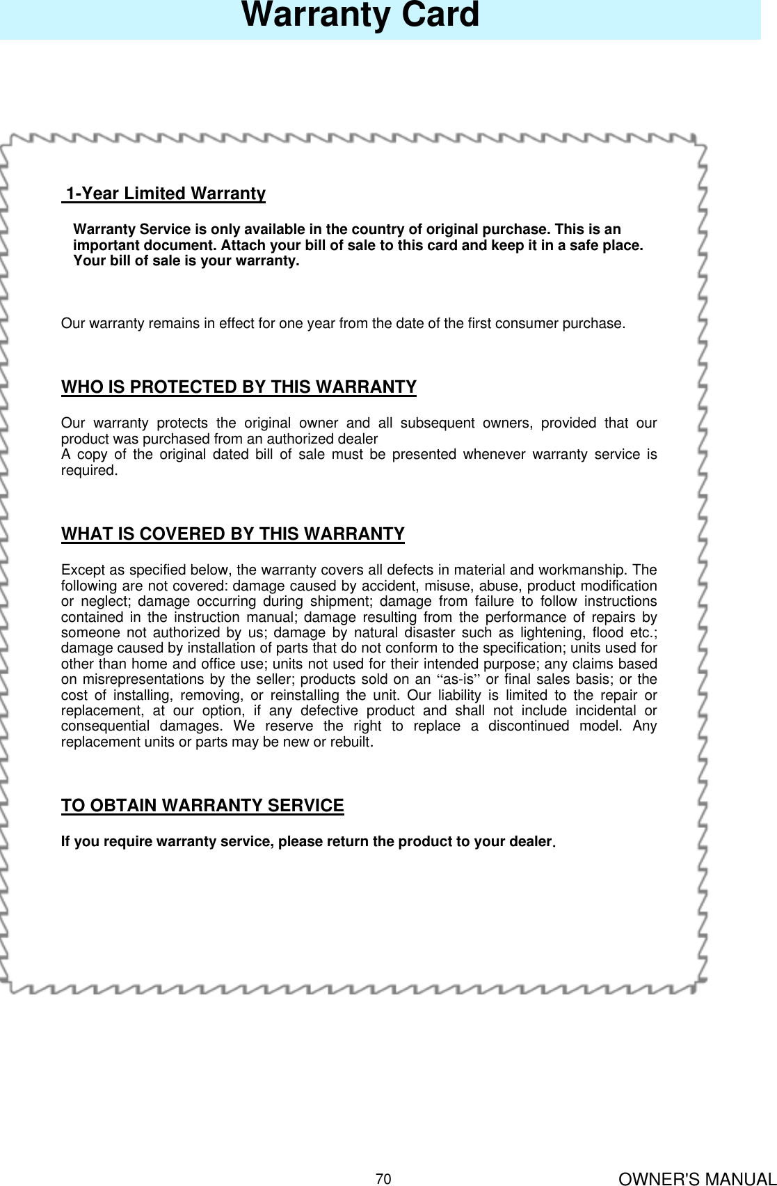 OWNER&apos;S MANUAL70Warranty Card1-Year Limited WarrantyWarranty Service is only available in the country of original purchase. This is an    important document. Attach your bill of sale to this card and keep it in a safe place.Your bill of sale is your warranty.Our warranty remains in effect for one year from the date of the first consumer purchase.WHO IS PROTECTED BY THIS WARRANTYOur warranty protects the original owner and all subsequent owners, provided that our product was purchased from an authorized dealerA copy of the original dated bill of sale must be presented whenever warranty service is required.WHAT IS COVERED BY THIS WARRANTYExcept as specified below, the warranty covers all defects in material and workmanship. The following are not covered: damage caused by accident, misuse, abuse, product modification or neglect; damage occurring during shipment; damage from failure to follow instructions contained in the instruction manual; damage resulting from the performance of repairs by someone not authorized by us; damage by natural disaster such as lightening, flood etc.; damage caused by installation of parts that do not conform to the specification; units used for other than home and office use; units not used for their intended purpose; any claims based on misrepresentations by the seller; products sold on an “as-is”or final sales basis; or the cost of installing, removing, or reinstalling the unit. Our liability is limited to the repair or replacement, at our option, if any defective product and shall not include incidental or consequential damages. We reserve the right to replace a discontinued model. Any replacement units or parts may be new or rebuilt.TO OBTAIN WARRANTY SERVICEIf you require warranty service, please return the product to your dealer.