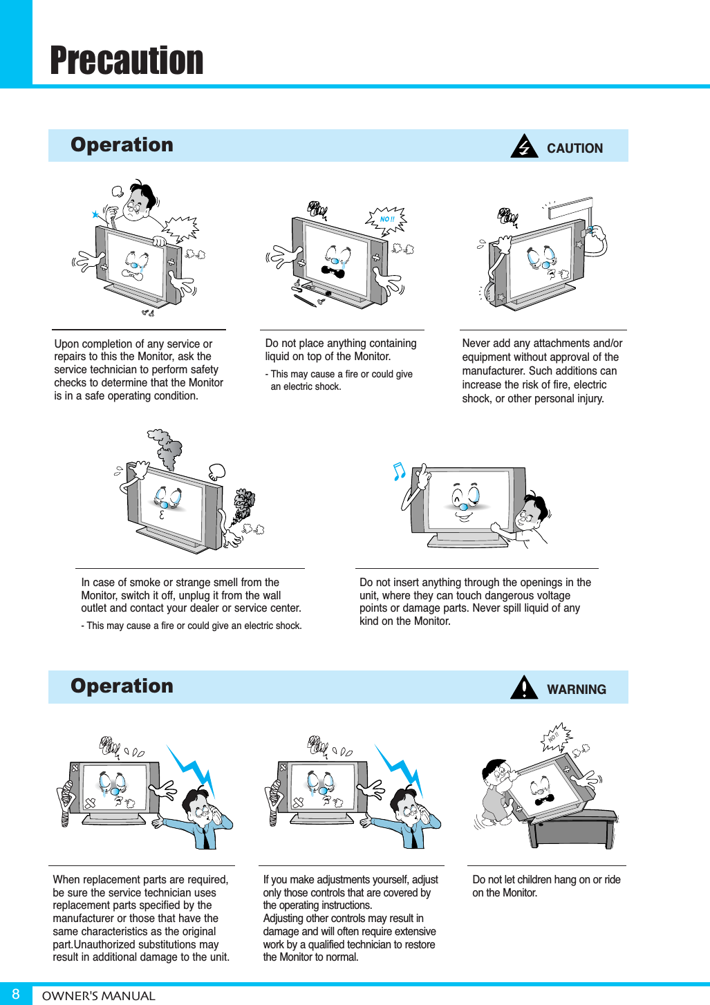PrecautionOWNER&apos;S MANUAL8When replacement parts are required,be sure the service technician usesreplacement parts specified by themanufacturer or those that have thesame characteristics as the originalpart.Unauthorized substitutions mayresult in additional damage to the unit. Upon completion of any service orrepairs to this the Monitor, ask theservice technician to perform safetychecks to determine that the Monitoris in a safe operating condition. If you make adjustments yourself, adjustonly those controls that are covered bythe operating instructions.Adjusting other controls may result indamage and will often require extensivework by a qualified technician to restorethe Monitor to normal.Do not let children hang on or rideon the Monitor.Do not insert anything through the openings in theunit, where they can touch dangerous voltagepoints or damage parts. Never spill liquid of anykind on the Monitor.Do not place anything containingliquid on top of the Monitor.- This may cause a fire or could give an electric shock.In case of smoke or strange smell from the Monitor, switch it off, unplug it from the wall outlet and contact your dealer or service center.- This may cause a fire or could give an electric shock.Operation CAUTIONOperation WARNINGNever add any attachments and/orequipment without approval of themanufacturer. Such additions canincrease the risk of fire, electricshock, or other personal injury.