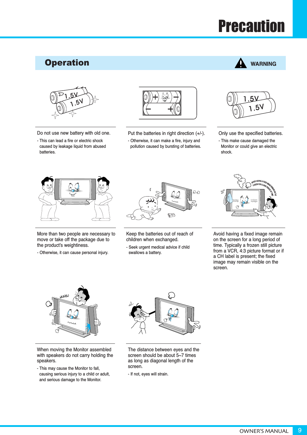 PrecautionOWNER&apos;S MANUAL 9When moving the Monitor assembledwith speakers do not carry holding thespeakers.- This may cause the Monitor to fall, causing serious injury to a child or adult,and serious damage to the Monitor.Do not use new battery with old one.- This can lead a fire or electric shock caused by leakage liquid from abused batteries.Put the batteries in right direction (+/-).- Otherwise, it can make a fire, injury and pollution caused by bursting of batteries.Only use the specified batteries.- This make cause damaged the Monitor or could give an electricshock.More than two people are necessary tomove or take off the package due tothe product’s weightiness.- Otherwise, it can cause personal injury.Keep the batteries out of reach of children when exchanged.- Seek urgent medical advice if child swallows a battery.Operation WARNINGAvoid having a fixed image remainon the screen for a long period oftime. Typically a frozen still picturefrom a VCR, 4:3 picture format or ifa CH label is present; the fixedimage may remain visible on thescreen.The distance between eyes and thescreen should be about 5~7 timesas long as diagonal length of thescreen.- If not, eyes will strain.