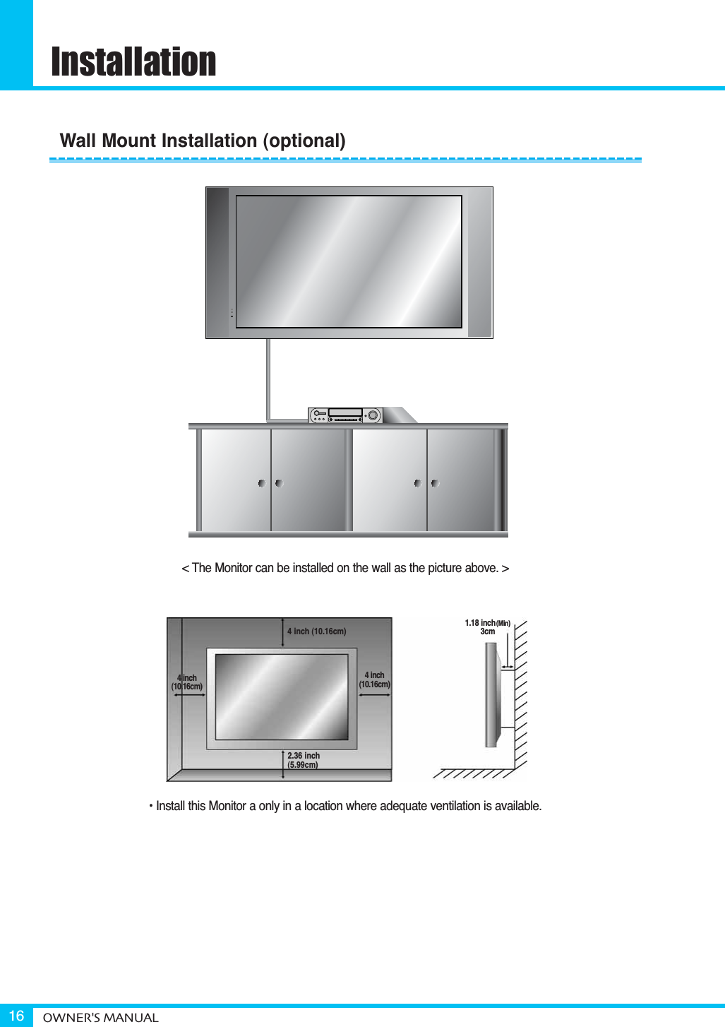 InstallationOWNER&apos;S MANUAL16&lt; The Monitor can be installed on the wall as the picture above. &gt;• Install this Monitor a only in a location where adequate ventilation is available.1.18 inch(Min)3cm4 inch (10.16cm)2.36 inch(5.99cm)4 inch(10.16cm)4 inch(10.16cm)Wall Mount Installation (optional)