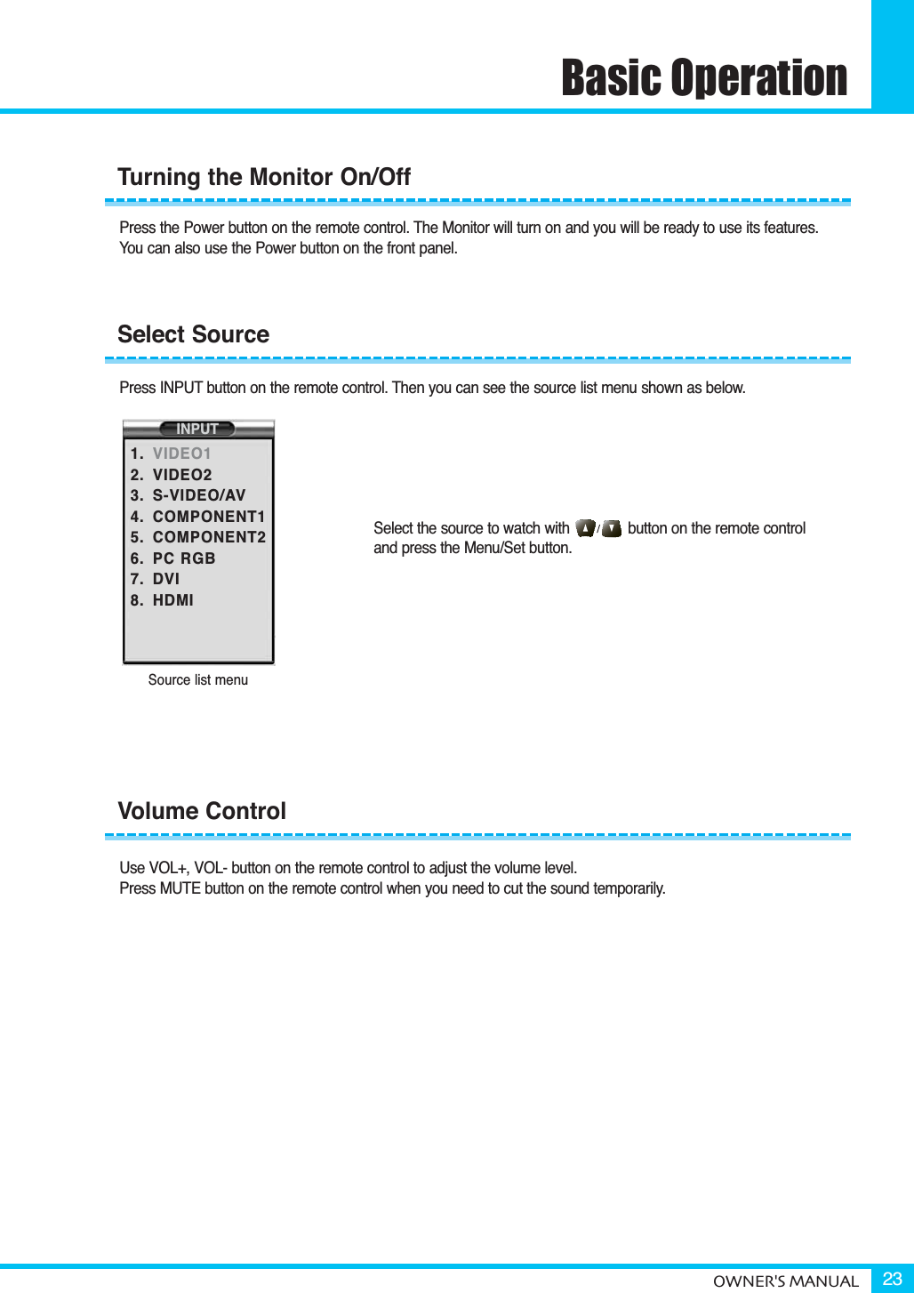 Basic OperationOWNER&apos;S MANUAL 23Press the Power button on the remote control. The Monitor will turn on and you will be ready to use its features. You can also use the Power button on the front panel.Press INPUT button on the remote control. Then you can see the source list menu shown as below.Select the source to watch with              button on the remote control and press the Menu/Set button.Use VOL+, VOL- button on the remote control to adjust the volume level.Press MUTE button on the remote control when you need to cut the sound temporarily.Volume ControlTurning the Monitor On/OffSelect SourceSource list menuINPUT1.2.3.4.5.6.7.8.VIDEO1VIDEO2S-VIDEO/AVCOMPONENT1COMPONENT2PC RGBDVIHDMI