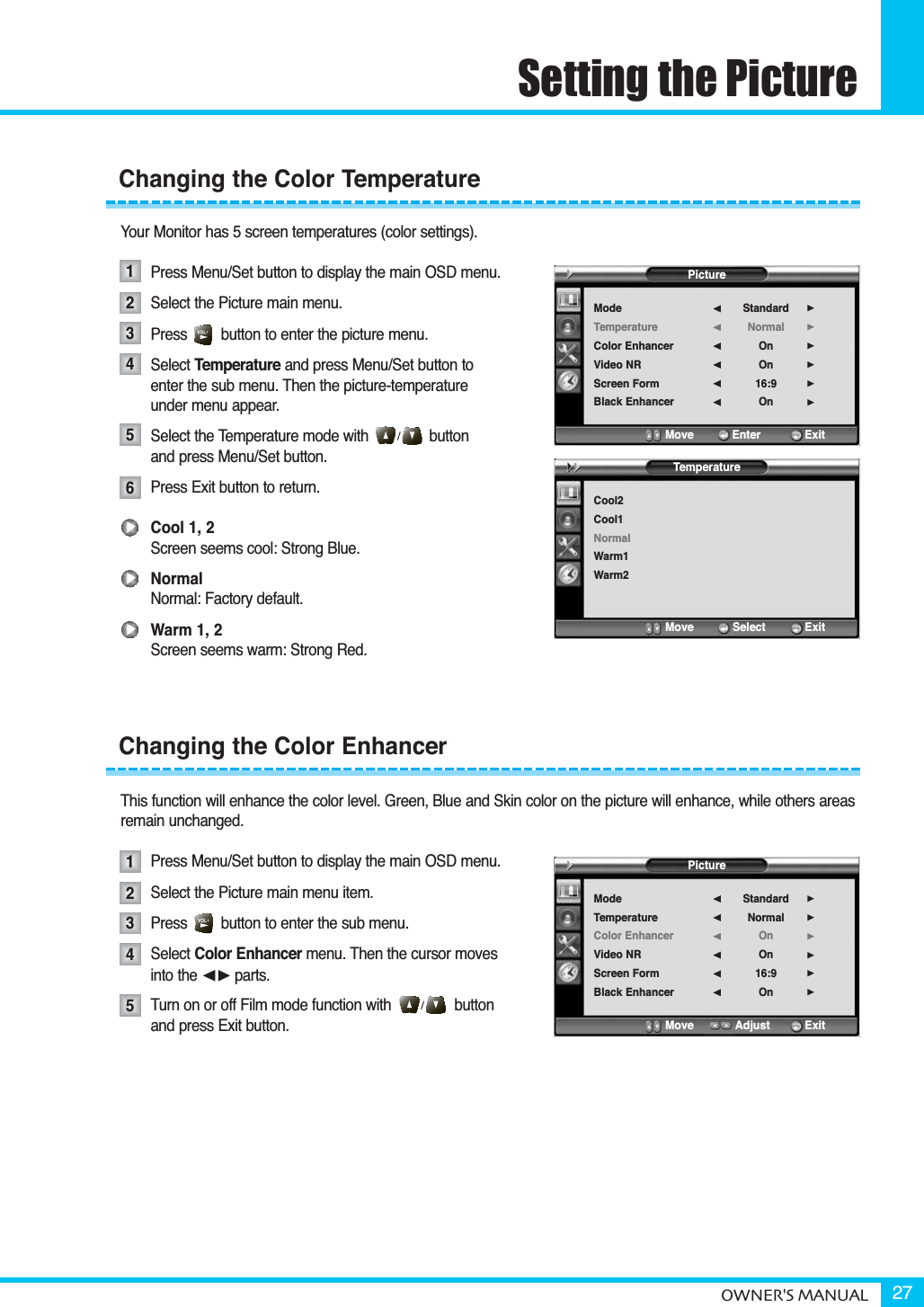 OWNER&apos;S MANUAL 27Setting the PictureYour Monitor has 5 screen temperatures (color settings).Press Menu/Set button to display the main OSD menu.Select the Picture main menu.Press        button to enter the picture menu.Select Temperature and press Menu/Set button to enter the sub menu. Then the picture-temperature under menu appear.Select the Temperature mode with button and press Menu/Set button.Press Exit button to return. Cool 1, 2Screen seems cool: Strong Blue.NormalNormal: Factory default.Warm 1, 2Screen seems warm: Strong Red.This function will enhance the color level. Green, Blue and Skin color on the picture will enhance, while others areasremain unchanged.Press Menu/Set button to display the main OSD menu.Select the Picture main menu item. Press        button to enter the sub menu. Select Color Enhancer menu. Then the cursor moves into the ¥parts.Turn on or off Film mode function with               button and press Exit button.Changing the Color TemperatureChanging the Color Enhancer12345123456PictureModeTemperatureColor EnhancerVideo NRScreen FormBlack EnhancerStandardNormalOnOn16:9On¥¥¥¥¥¥Move           Enter         ExitPictureModeTemperatureColor EnhancerVideo NRScreen FormBlack EnhancerStandardNormalOnOn16:9On¥¥¥¥¥¥Move           Adjust          ExitTemperatureCool2Cool1NormalWarm1Warm2Move           Select           Exit