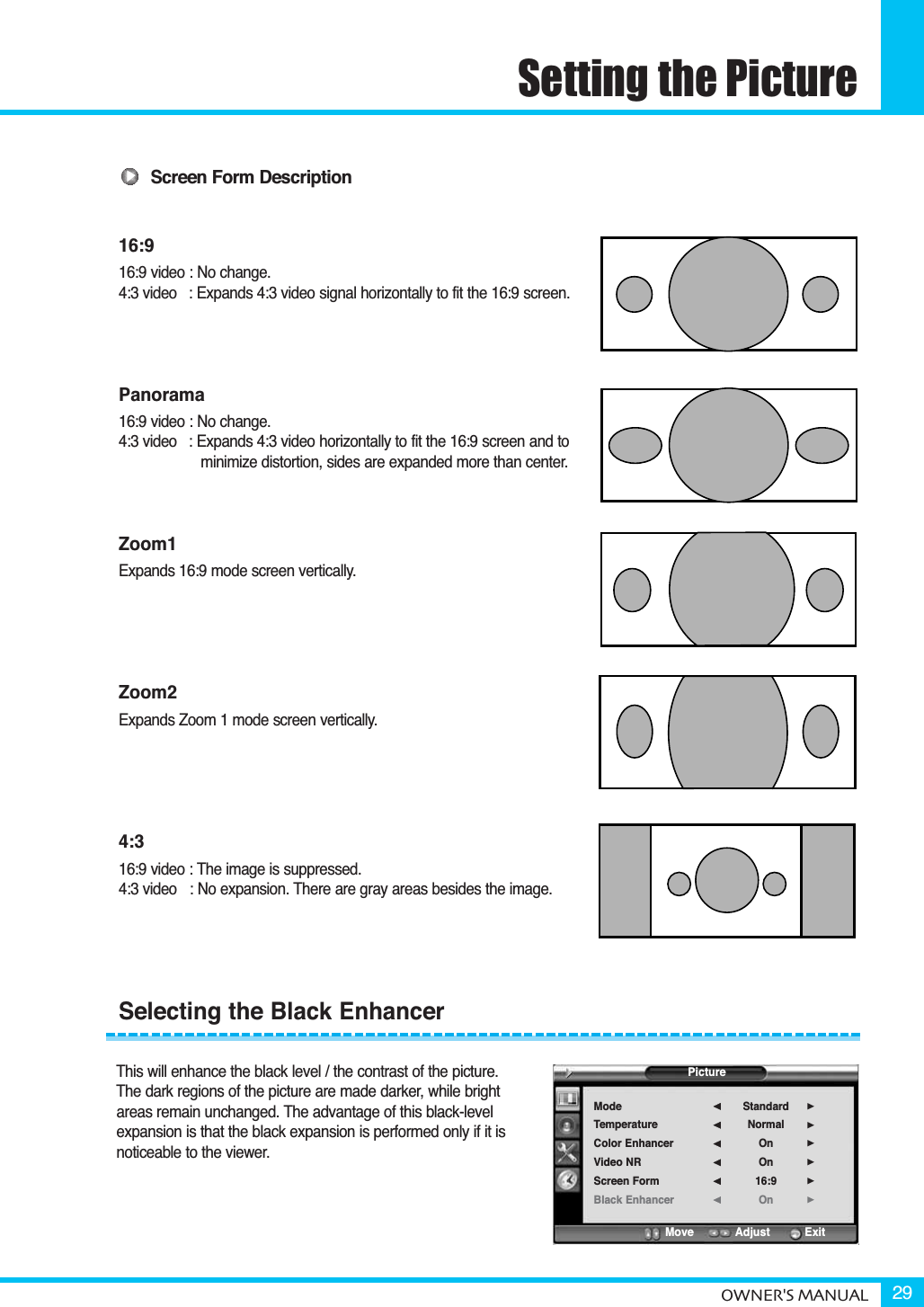 Setting the PictureOWNER&apos;S MANUAL 29Screen Form Description16:916:9 video : No change.4:3 video   : Expands 4:3 video signal horizontally to fit the 16:9 screen.Panorama16:9 video : No change.4:3 video   : Expands 4:3 video horizontally to fit the 16:9 screen and to minimize distortion, sides are expanded more than center.Zoom1Expands 16:9 mode screen vertically.Zoom2Expands Zoom 1 mode screen vertically.4:316:9 video : The image is suppressed.4:3 video  : No expansion. There are gray areas besides the image.This will enhance the black level / the contrast of the picture. The dark regions of the picture are made darker, while bright areas remain unchanged. The advantage of this black-level expansion is that the black expansion is performed only if it is noticeable to the viewer.Selecting the Black EnhancerPictureModeTemperatureColor EnhancerVideo NRScreen FormBlack EnhancerStandardNormalOnOn16:9On¥¥¥¥¥¥Move           Adjust          Exit