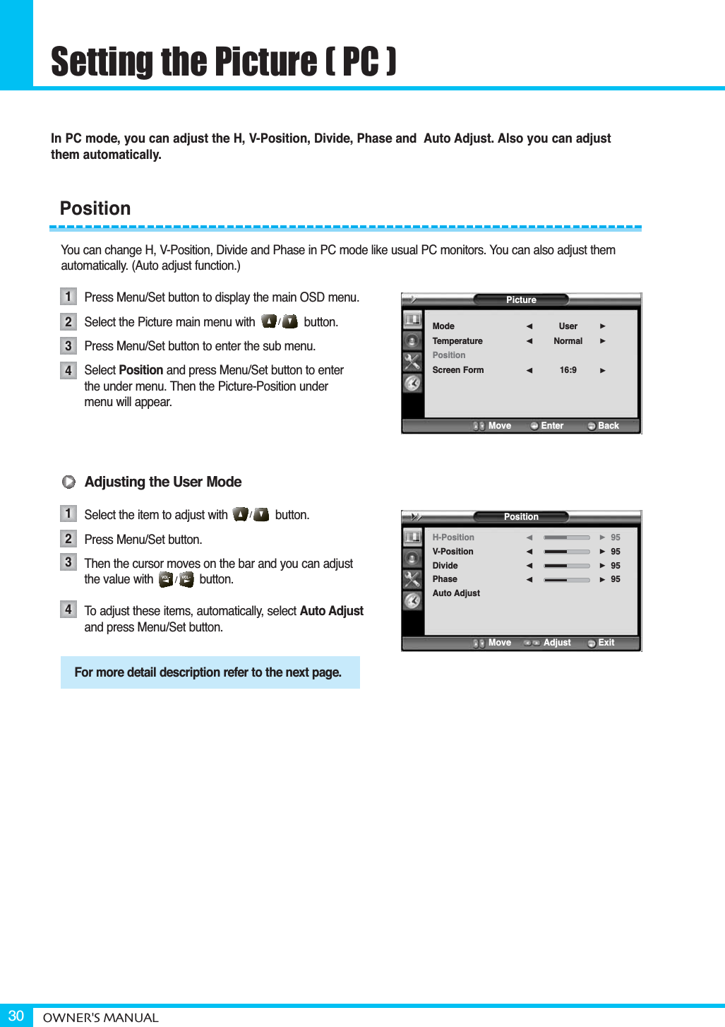 Setting the Picture ( PC )OWNER&apos;S MANUAL30In PC mode, you can adjust the H, V-Position, Divide, Phase and  Auto Adjust. Also you can adjust them automatically.You can change H, V-Position, Divide and Phase in PC mode like usual PC monitors. You can also adjust themautomatically. (Auto adjust function.)Press Menu/Set button to display the main OSD menu.Select the Picture main menu with button.Press Menu/Set button to enter the sub menu.Select Position and press Menu/Set button to enterthe under menu. Then the Picture-Position under menu will appear.Adjusting the User ModeSelect the item to adjust with              button.Press Menu/Set button. Then the cursor moves on the bar and you can adjust the value with              button.To adjust these items, automatically, select Auto Adjustand press Menu/Set button.Position12341234For more detail description refer to the next page.PictureModeTemperaturePositionScreen FormUserNormal16:9¥¥¥Move           Enter         BackPositionH-PositionV-PositionDividePhaseAuto Adjust95959595¥¥¥¥Move           Adjust          Exit