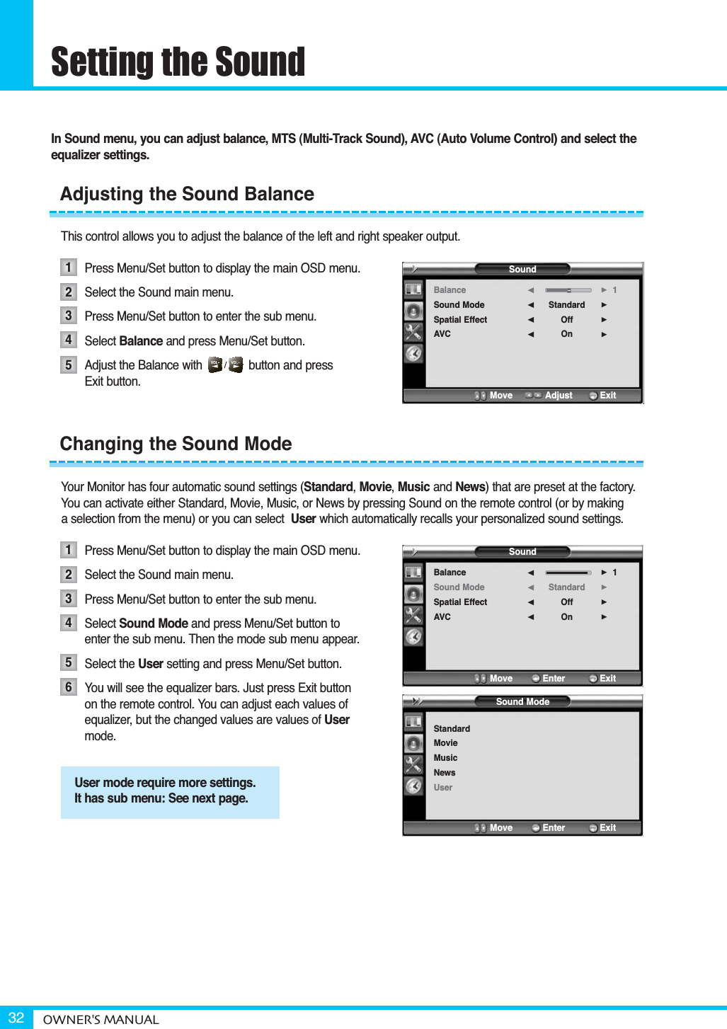 Setting the SoundOWNER&apos;S MANUAL32In Sound menu, you can adjust balance, MTS (Multi-Track Sound), AVC (Auto Volume Control) and select theequalizer settings.This control allows you to adjust the balance of the left and right speaker output.Press Menu/Set button to display the main OSD menu.Select the Sound main menu.Press Menu/Set button to enter the sub menu. Select Balance and press Menu/Set button. Adjust the Balance with              button and press Exit button.Your Monitor has four automatic sound settings (Standard,Movie,Music and News) that are preset at the factory. You can activate either Standard, Movie, Music, or News by pressing Sound on the remote control (or by making a selection from the menu) or you can select User which automatically recalls your personalized sound settings.Press Menu/Set button to display the main OSD menu.Select the Sound main menu.Press Menu/Set button to enter the sub menu.Select Sound Mode and press Menu/Set button to enter the sub menu. Then the mode sub menu appear.Select the User setting and press Menu/Set button.You will see the equalizer bars. Just press Exit button on the remote control. You can adjust each values of equalizer, but the changed values are values of Usermode.Adjusting the Sound BalanceChanging the Sound Mode12345123456User mode require more settings.It has sub menu: See next page.Sound ModeStandardMovieMusicNewsUserMove           Enter         ExitSoundBalanceSound ModeSpatial EffectAVCStandardOffOn1¥¥¥¥Move           Adjust          ExitSoundBalanceSound ModeSpatial EffectAVCStandardOffOn1¥¥¥¥Move           Enter         Exit