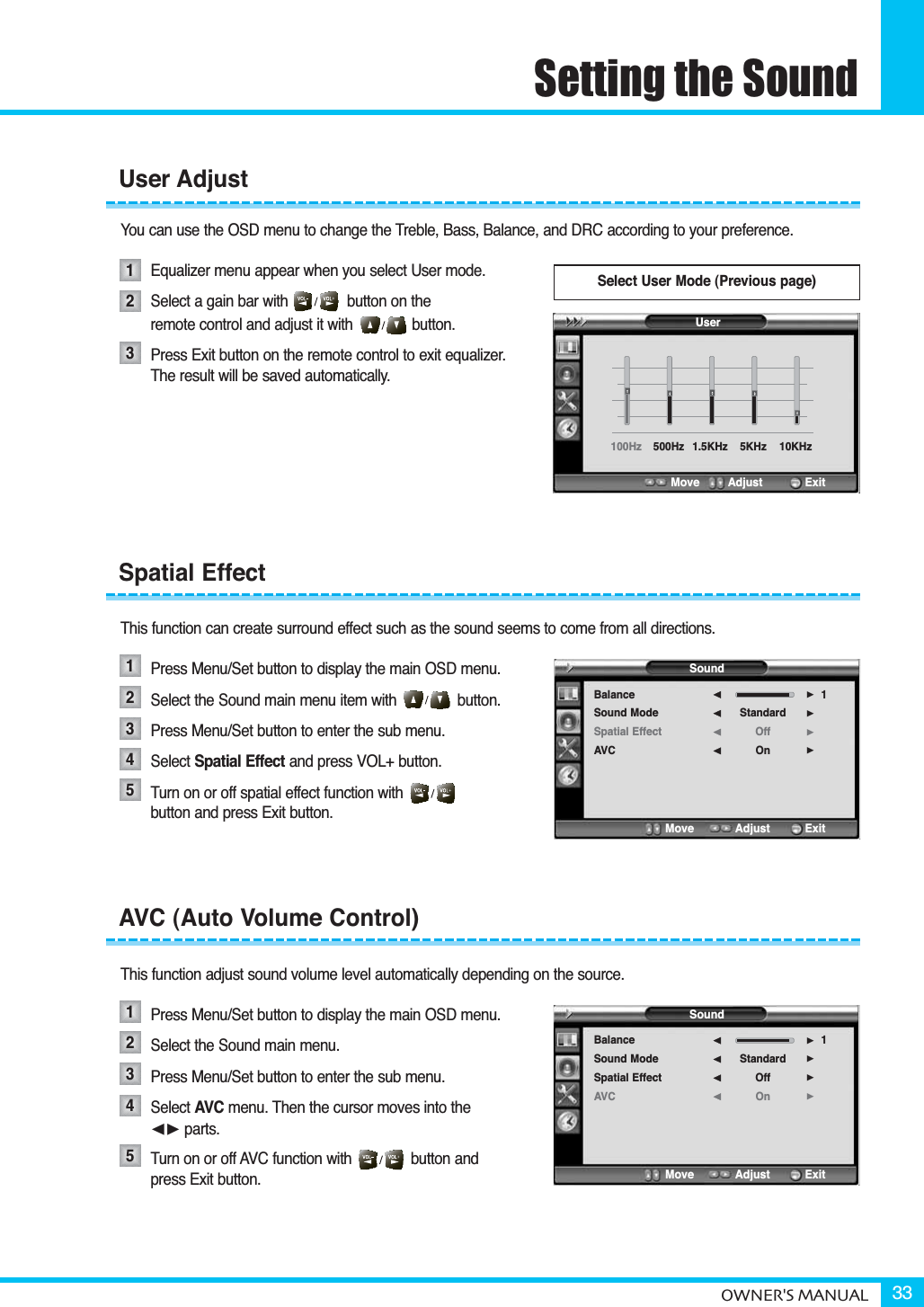 Setting the SoundOWNER&apos;S MANUAL 33You can use the OSD menu to change the Treble, Bass, Balance, and DRC according to your preference.Equalizer menu appear when you select User mode.Select a gain bar with              button on the remote control and adjust it with              button.Press Exit button on the remote control to exit equalizer. The result will be saved automatically.This function can create surround effect such as the sound seems to come from all directions.Press Menu/Set button to display the main OSD menu.Select the Sound main menu item with button.Press Menu/Set button to enter the sub menu. Select Spatial Effect and press VOL+ button.Turn on or off spatial effect function with                  button and press Exit button.This function adjust sound volume level automatically depending on the source.Press Menu/Set button to display the main OSD menu.Select the Sound main menu. Press Menu/Set button to enter the sub menu.Select AVC menu. Then the cursor moves into the ¥ parts.Turn on or off AVC function with              button and press Exit button.User AdjustSpatial EffectAVC (Auto Volume Control)1231234512345Select User Mode (Previous page)SoundBalanceSound ModeSpatial EffectAVCStandardOffOn1¥¥¥¥Move           Adjust          ExitSoundBalanceSound ModeSpatial EffectAVCStandardOffOn1¥¥¥¥Move           Adjust          ExitUser100Hz 500Hz 1.5KHz  5KHz  10KHz Move        Adjust           Exit