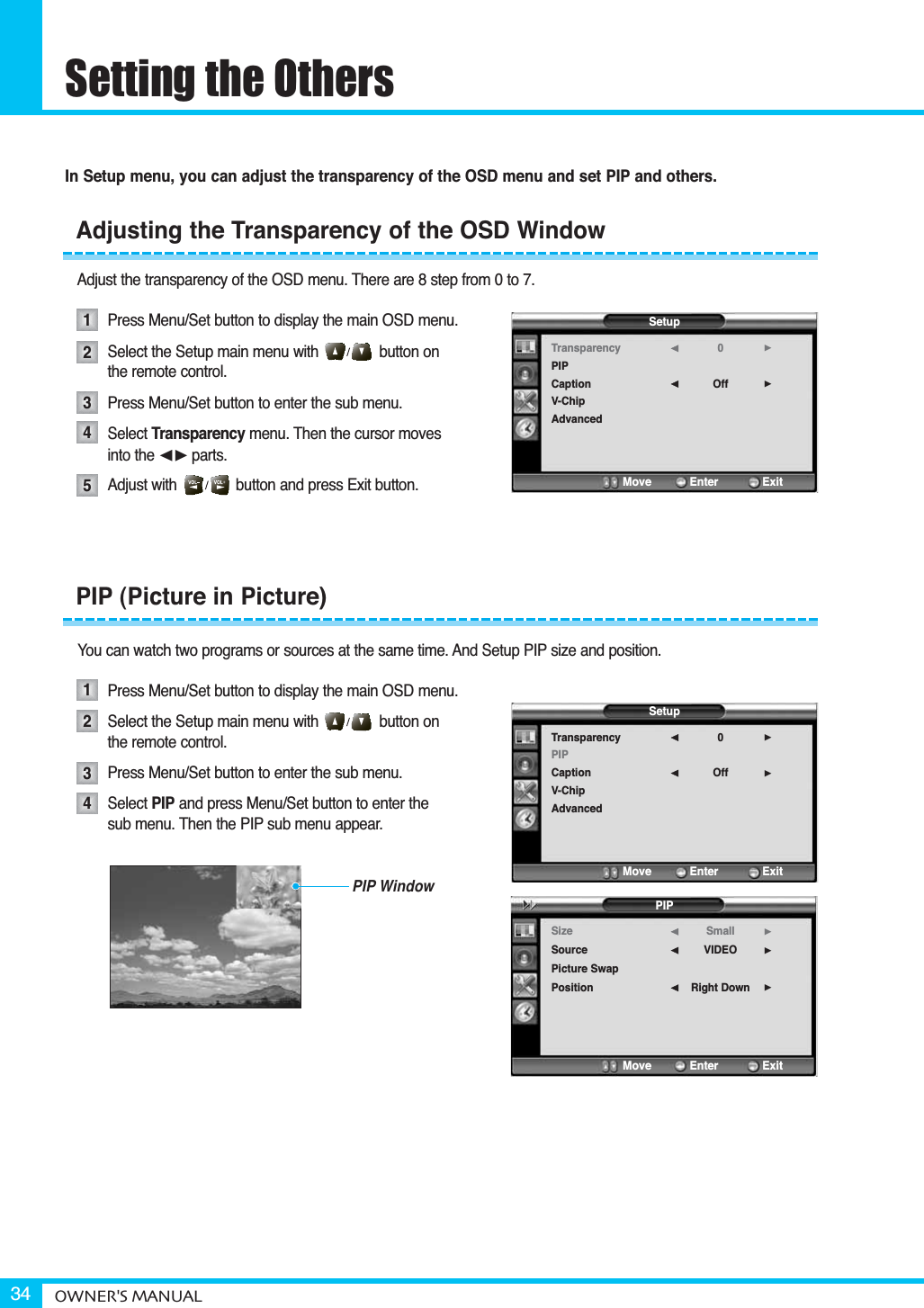 Setting the OthersOWNER&apos;S MANUAL34In Setup menu, you can adjust the transparency of the OSD menu and set PIP and others.Adjust the transparency of the OSD menu. There are 8 step from 0 to 7.Press Menu/Set button to display the main OSD menu.Select the Setup main menu with              button on  the remote control.Press Menu/Set button to enter the sub menu.Select Transparency menu. Then the cursor moves  into the ¥parts.Adjust with              button and press Exit button.You can watch two programs or sources at the same time. And Setup PIP size and position.Press Menu/Set button to display the main OSD menu.Select the Setup main menu with              button onthe remote control.Press Menu/Set button to enter the sub menu. Select PIP and press Menu/Set button to enter thesub menu. Then the PIP sub menu appear.Adjusting the Transparency of the OSD Window12345PIP (Picture in Picture)1234SetupTransparencyPIPCaptionV-ChipAdvanced0Off¥¥Move           Enter         ExitSetupTransparencyPIPCaptionV-ChipAdvanced0Off¥¥Move           Enter         ExitPIPSizeSourcePicture SwapPositionSmallVIDEORight Down¥¥¥Move           Enter         ExitPIP Window