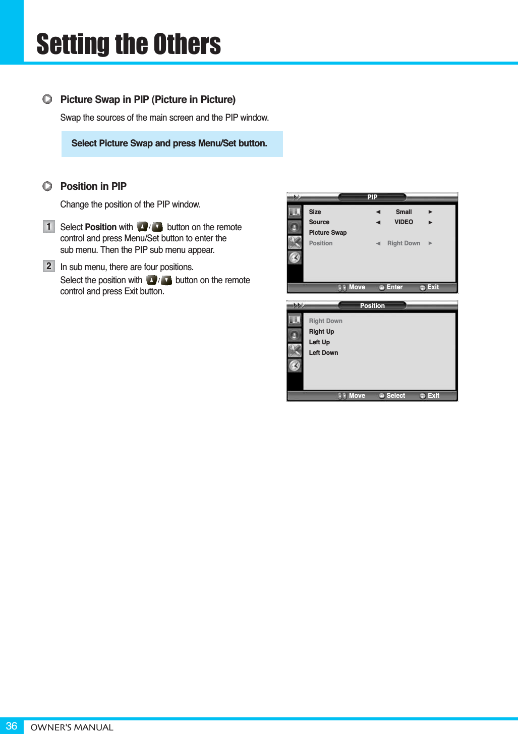 Setting the OthersOWNER&apos;S MANUAL36Picture Swap in PIP (Picture in Picture)Swap the sources of the main screen and the PIP window.Position in PIPChange the position of the PIP window.Select Position with button on the remote control and press Menu/Set button to enter the sub menu. Then the PIP sub menu appear.In sub menu, there are four positions.Select the position with              button on the remote control and press Exit button.Select Picture Swap and press Menu/Set button.12PIPSizeSourcePicture SwapPositionSmallVIDEORight Down¥¥¥Move           Enter         ExitPositionRight DownRight UpLeft UpLeft DownMove           Select        Exit