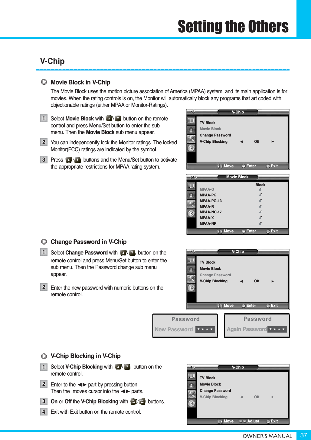 Setting the OthersOWNER&apos;S MANUAL 37Movie Block in V-ChipThe Movie Block uses the motion picture association of America (MPAA) system, and its main application is for movies. When the rating controls is on, the Monitor will automatically block any programs that art coded with objectionable ratings (either MPAA or Monitor-Ratings).Select Movie Block with button on the remote control and press Menu/Set button to enter the submenu. Then the Movie Block sub menu appear.You can independently lock the Monitor ratings. The lockedMonitor(FCC) ratings are indicated by the symbol.Press             buttons and the Menu/Set button to activate the appropriate restrictions for MPAA rating system.Change Password in V-ChipSelect Change Password with button on theremote control and press Menu/Set button to enter thesub menu. Then the Password change sub menuappear.Enter the new password with numeric buttons on theremote control.V-Chip Blocking in V-ChipSelect V-Chip Blocking with button on the remote control.Enter to the ¥part by pressing button. Then the  moves cursor into the ¥parts.On or Off the V-Chip Blocking with              buttons.Exit with Exit button on the remote control.123121234V-ChipTV BlockMovie BlockChange PasswordV-Chip Blocking Off¥Move           Enter         ExitMPAA-GMPAA-PGMPAA-PG-13MPAA-RMPAA-NC-17MPAA-XMPAA-NRBlockMove           Enter         ExitMovie BlockV-ChipTV BlockMovie BlockChange PasswordV-Chip Blocking Off¥Move           Enter         ExitV-ChipTV BlockMovie BlockChange PasswordV-Chip Blocking Off¥Move           Adjust          ExitPasswordNew Password****PasswordAgain Password****V-Chip