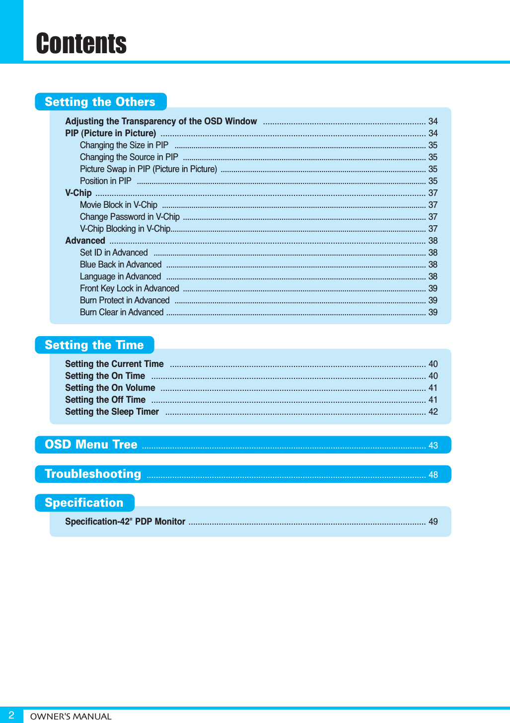 Adjusting the Transparency of the OSD Window  ...................................................................... 34PIP (Picture in Picture)  .................................................................................................................. 34Changing the Size in PIP ........................................................................................................................ 35Changing the Source in PIP .................................................................................................................... 35Picture Swap in PIP (Picture in Picture)  .................................................................................................. 35Position in PIP .......................................................................................................................................... 35V-Chip .............................................................................................................................................. 37Movie Block in V-Chip  .............................................................................................................................. 37Change Password in V-Chip .................................................................................................................... 37V-Chip Blocking in V-Chip.......................................................................................................................... 37Advanced ........................................................................................................................................ 38Set ID in Advanced  .................................................................................................................................. 38Blue Back in Advanced  ............................................................................................................................ 38Language in Advanced  ............................................................................................................................ 38Front Key Lock in Advanced  .................................................................................................................... 39Burn Protect in Advanced  ........................................................................................................................ 39Burn Clear in Advanced ............................................................................................................................ 39Setting the Current Time  .............................................................................................................. 40Setting the On Time  ...................................................................................................................... 40Setting the On Volume  .................................................................................................................. 41Setting the Off Time  ...................................................................................................................... 41Setting the Sleep Timer  ................................................................................................................ 42Specification-42&quot;PDP Monitor ...................................................................................................... 49ContentsOWNER&apos;S MANUAL2Setting the OthersSetting the TimeOSD Menu Tree .......................................................................................................................... 43Troubleshooting ........................................................................................................................ 48Specification