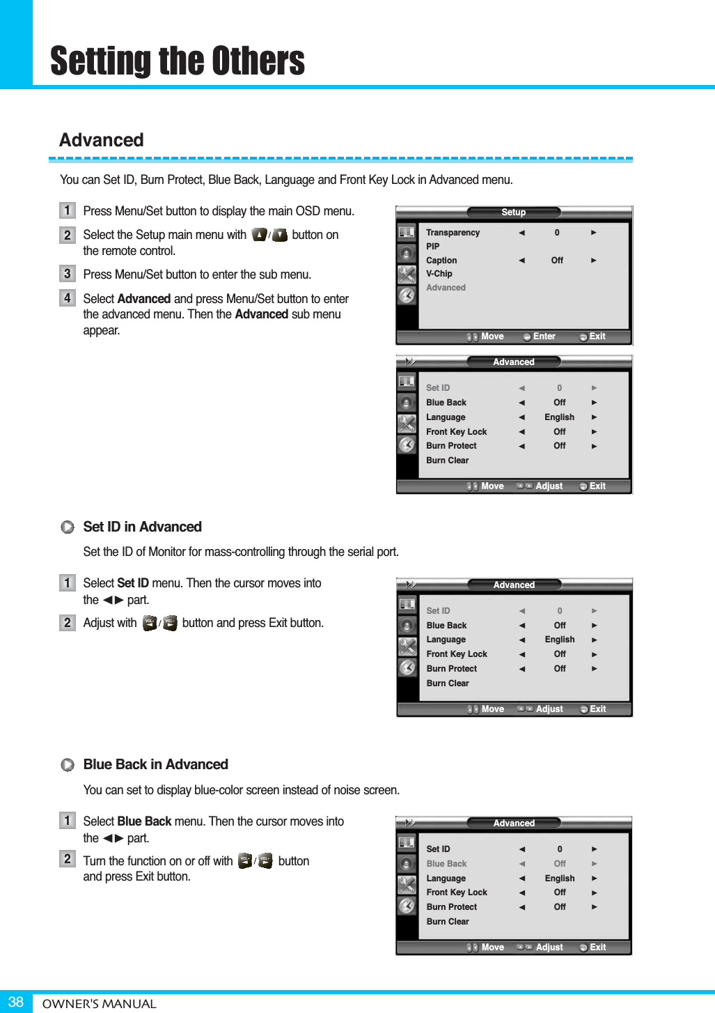 Setting the OthersOWNER&apos;S MANUAL38You can Set ID, Burn Protect, Blue Back, Language and Front Key Lock in Advanced menu.Press Menu/Set button to display the main OSD menu.Select the Setup main menu with              button on the remote control.Press Menu/Set button to enter the sub menu. Select Advanced and press Menu/Set button to enterthe advanced menu. Then the Advanced sub menu appear.Set ID in AdvancedSet the ID of Monitor for mass-controlling through the serial port.Select Set ID menu. Then the cursor moves into the ¥part.Adjust with              button and press Exit button.Blue Back in AdvancedYou can set to display blue-color screen instead of noise screen.Select Blue Back menu. Then the cursor moves into the ¥part.Turn the function on or off with              button   and press Exit button.Advanced12341212SetupTransparencyPIPCaptionV-ChipAdvanced0Off¥¥Move           Enter         ExitAdvancedSet IDBlue BackLanguageFront Key LockBurn ProtectBurn Clear0OffEnglishOffOff¥¥¥¥¥Move           Adjust          ExitAdvancedSet IDBlue BackLanguageFront Key LockBurn ProtectBurn Clear0OffEnglishOffOff¥¥¥¥¥Move           Adjust          ExitAdvancedSet IDBlue BackLanguageFront Key LockBurn ProtectBurn Clear0OffEnglishOffOff¥¥¥¥¥Move           Adjust          Exit