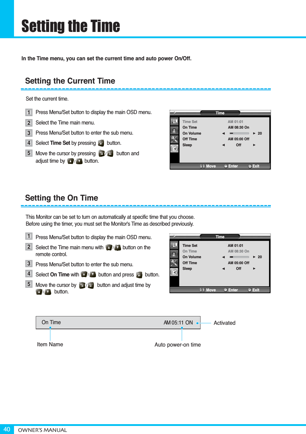 Setting the TimeOWNER&apos;S MANUAL40In the Time menu, you can set the current time and auto power On/Off.Set the current time.Press Menu/Set button to display the main OSD menu.Select the Time main menu.  Press Menu/Set button to enter the sub menu. Select Time Set by pressing        button. Move the cursor by pressing               button and adjust time by              button.This Monitor can be set to turn on automatically at specific time that you choose.Before using the timer, you must set the Monitor&apos;s Time as described previously.Press Menu/Set button to display the main OSD menu.Select the Time main menu with button on the remote control.Press Menu/Set button to enter the sub menu. Select On Time with button and press        button.Move the cursor by               button and adjust time bybutton.Setting the Current TimeSetting the On Time1234512345TimeTime SetOn TimeOn VolumeOff TimeSleepAM 01:01AM 08:30 OnAM 05:00 OffOff20¥¥Move           Enter         ExitTimeTime SetOn TimeOn VolumeOff TimeSleepAM 01:01AM 08:30 OnAM 05:00 OffOff20¥¥Move           Enter         ExitOn Time AM 05:11 ONItem NameActivatedAuto power-on time