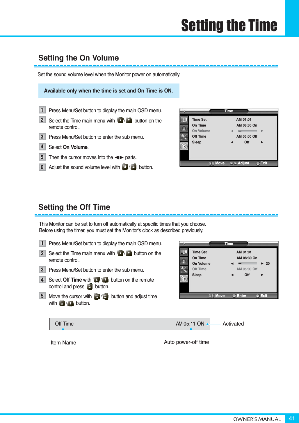 Setting the TimeOWNER&apos;S MANUAL 41Set the sound volume level when the Monitor power on automatically.Available only when the time is set and on time is on.Press Menu/Set button to display the main OSD menu.Select the Time main menu with              button on the remote control.Press Menu/Set button to enter the sub menu. Select On Volume.Then the cursor moves into the ¥ parts.Adjust the sound volume level with              button. This Monitor can be set to turn off automatically at specific times that you choose. Before using the timer, you must set the Monitor&apos;s clock as described previously.Press Menu/Set button to display the main OSD menu.Select the Time main menu with              button on the remote control.Press Menu/Set button to enter the sub menu. Select Off Time with button on the remote  control and press        button.Move the cursor with              button and adjust time with              button.Setting the On Volume123456Available only when the time is set and On Time is ON.TimeTime SetOn TimeOn VolumeOff TimeSleepAM 01:01AM 08:30 OnAM 05:00 OffOff¥¥Move           Adjust          ExitSetting the Off Time12345Off Time AM 05:11 ONActivatedAuto power-off timeItem NameTimeTime SetOn TimeOn VolumeOff TimeSleepAM 01:01AM 08:30 OnAM 05:00 OffOff20¥¥Move           Enter         Exit