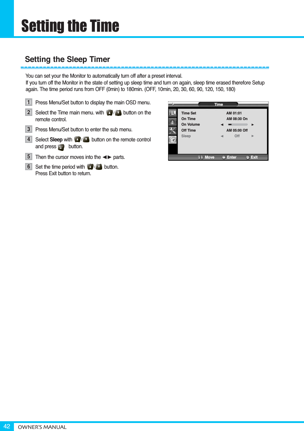 Setting the TimeOWNER&apos;S MANUAL42You can set your the Monitor to automatically turn off after a preset interval.If you turn off the Monitor in the state of setting up sleep time and turn on again, sleep time erased therefore Setup again. The time period runs from OFF (0min) to 180min. (OFF, 10min, 20, 30, 60, 90, 120, 150, 180)Press Menu/Set button to display the main OSD menu.Select the Time main menu. with              button on the remote control.Press Menu/Set button to enter the sub menu. Select Sleep with              button on the remote control and press    0   button.Then the cursor moves into the ¥ parts.Set the time period with              button. Press Exit button to return. Setting the Sleep Timer123456TimeTime SetOn TimeOn VolumeOff TimeSleepAM 01:01AM 08:30 OnAM 05:00 OffOff¥¥Move           Enter         Exit