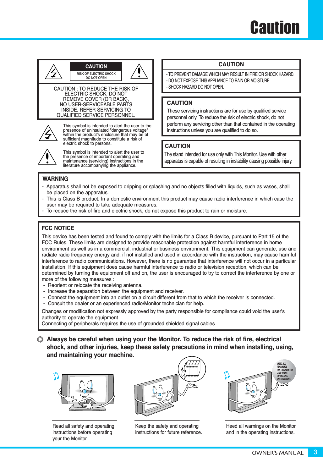 CautionOWNER&apos;S MANUAL 3CAUTION- TO PREVENT DAMAGE WHICH MAY RESULT IN FIRE OR SHOCK HAZARD.- DO NOT EXPOSE THIS APPLIANCE TO RAIN OR MOISTURE.- SHOCK HAZARD DO NOT OPEN.CAUTIONThese servicing instructions are for use by qualified service personnel only. To reduce the risk of electric shock, do not perform any servicing other than that contained in the operatinginstructions unless you are qualified to do so.CAUTIONThe stand intended for use only with This Monitor. Use with other apparatus is capable of resulting in instability causing possible injury. Always be careful when using your the Monitor. To reduce the risk of fire, electricalshock, and other injuries, keep these safety precautions in mind when installing, using,and maintaining your machine.-  Apparatus shall not be exposed to dripping or splashing and no objects filled with liquids, such as vases, shall be placed on the apparatus.-  This is Class B product. In a domestic environment this product may cause radio interference in which case theuser may be required to take adequate measures.-  To reduce the risk of fire and electric shock, do not expose this product to rain or moisture.WARNINGThis device has been tested and found to comply with the limits for a Class B device, pursuant to Part 15 of theFCC Rules. These limits are designed to provide reasonable protection against harmful interference in home environment as well as in a commercial, industrial or business environment. This equipment can generate, use andradiate radio frequency energy and, if not installed and used in accordance with the instruction, may cause harmfulinterference to radio communications. However, there is no guarantee that interference will not occur in a particularinstallation. If this equipment does cause harmful interference to radio or television reception, which can be determined by turning the equipment off and on, the user is encouraged to try to correct the interference by one ormore of the following measures :-  Reorient or relocate the receiving antenna.-  Increase the separation between the equipment and receiver.-  Connect the equipment into an outlet on a circuit different from that to which the receiver is connected.-  Consult the dealer or an experienced radio/Monitor technician for help.Changes or modification not expressly approved by the party responsible for compliance could void the user&apos;s authority to operate the equipment.Connecting of peripherals requires the use of grounded shielded signal cables.FCC NOTICERead all safety and operatinginstructions before operatingyour the Monitor.Keep the safety and operatinginstructions for future reference.Heed all warnings on the Monitorand in the operating instructions.CAUTION : TO REDUCE THE RISK OF ELECTRIC SHOCK, DO NOTREMOVE COVER (OR BACK),NO USER-SERVICEABLE PARTS INSIDE. REFER SERVICING TO QUALIFIED SERVICE PERSONNEL.This symbol is intended to alert the user to the presence of uninsulated &quot;dangerous voltage&quot; within the product’s enclosure that may be of sufficient magnitude to constitute a risk of electric shock to persons.This symbol is intended to alert the user to the presence of important operating and maintenance (servicing) instructions in the literature accompanying the appliance.CAUTIONRISK OF ELECTRIC SHOCKDO NOT OPEN