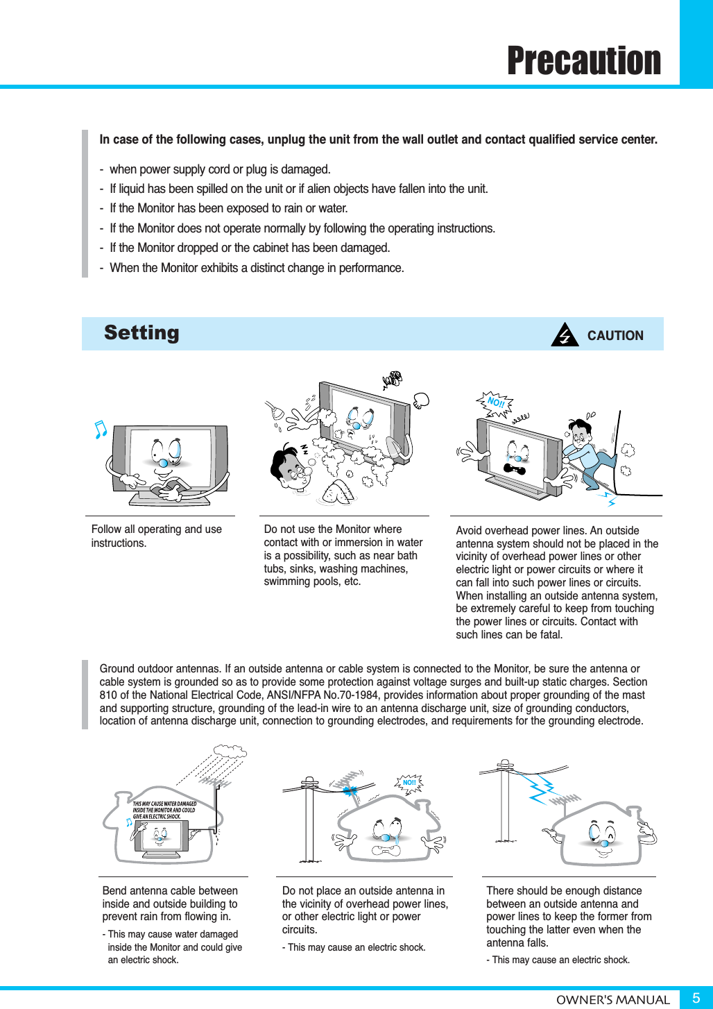 PrecautionOWNER&apos;S MANUAL 5Follow all operating and useinstructions.Do not use the Monitor where contact with or immersion in wateris a possibility, such as near bathtubs, sinks, washing machines, swimming pools, etc.Setting CAUTIONGround outdoor antennas. If an outside antenna or cable system is connected to the Monitor, be sure the antenna orcable system is grounded so as to provide some protection against voltage surges and built-up static charges. Section810 of the National Electrical Code, ANSI/NFPA No.70-1984, provides information about proper grounding of the mastand supporting structure, grounding of the lead-in wire to an antenna discharge unit, size of grounding conductors, location of antenna discharge unit, connection to grounding electrodes, and requirements for the grounding electrode.Do not place an outside antenna inthe vicinity of overhead power lines, or other electric light or power circuits.- This may cause an electric shock.There should be enough distance between an outside antenna and power lines to keep the former fromtouching the latter even when the antenna falls.- This may cause an electric shock.Bend antenna cable betweeninside and outside building to prevent rain from flowing in. - This may cause water damaged inside the Monitor and could givean electric shock.Avoid overhead power lines. An outside antenna system should not be placed in thevicinity of overhead power lines or otherelectric light or power circuits or where itcan fall into such power lines or circuits.When installing an outside antenna system,be extremely careful to keep from touchingthe power lines or circuits. Contact withsuch lines can be fatal.In case of the following cases, unplug the unit from the wall outlet and contact qualified service center.-  when power supply cord or plug is damaged.-  If liquid has been spilled on the unit or if alien objects have fallen into the unit.-  If the Monitor has been exposed to rain or water.-  If the Monitor does not operate normally by following the operating instructions.-  If the Monitor dropped or the cabinet has been damaged.-  When the Monitor exhibits a distinct change in performance.NO!!NO!!
