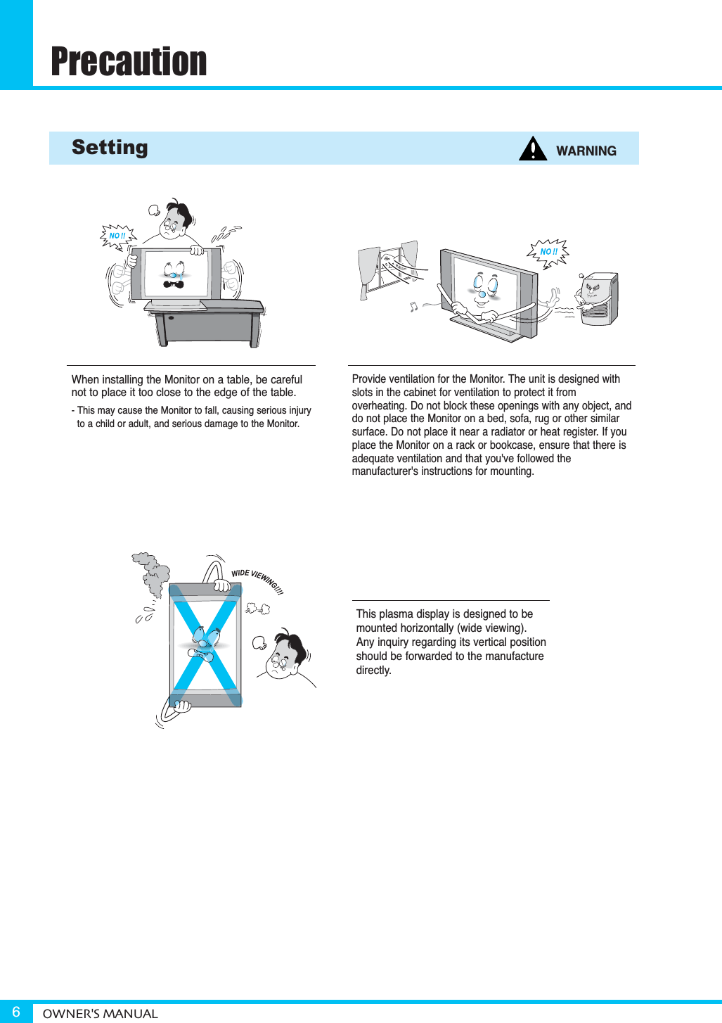 PrecautionOWNER&apos;S MANUAL6Provide ventilation for the Monitor. The unit is designed withslots in the cabinet for ventilation to protect it from overheating. Do not block these openings with any object, anddo not place the Monitor on a bed, sofa, rug or other similarsurface. Do not place it near a radiator or heat register. If youplace the Monitor on a rack or bookcase, ensure that there isadequate ventilation and that you&apos;ve followed the manufacturer&apos;s instructions for mounting. Setting WARNINGWhen installing the Monitor on a table, be carefulnot to place it too close to the edge of the table.- This may cause the Monitor to fall, causing serious injury to a child or adult, and serious damage to the Monitor.This plasma display is designed to bemounted horizontally (wide viewing).Any inquiry regarding its vertical positionshould be forwarded to the manufacturedirectly.