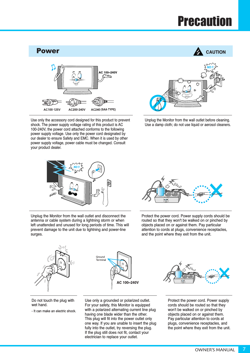 PrecautionOWNER&apos;S MANUAL 7Use only the accessory cord designed for this product to preventshock. The power supply voltage rating of this product is AC100-240V, the power cord attached conforms to the followingpower supply voltage. Use only the power cord designated by our dealer to ensure Safety and EMC. When it is used by otherpower supply voltage, power cable must be changed. Consultyour product dealer.Unplug the Monitor from the wall outlet before cleaning. Use a damp cloth; do not use liquid or aerosol cleaners.Unplug the Monitor from the wall outlet and disconnect the antenna or cable system during a lightning storm or when left unattended and unused for long periods of time. This will prevent damage to the unit due to lightning and power-linesurges.Protect the power cord. Power supply cords should berouted so that they won&apos;t be walked on or pinched byobjects placed on or against them. Pay particularattention to cords at plugs, convenience receptacles,and the point where they exit from the unit.Protect the power cord. Power supplycords should be routed so that theywon&apos;t be walked on or pinched byobjects placed on or against them. Pay particular attention to cords atplugs, convenience receptacles, and the point where they exit from the unit.Power CAUTIONDo not touch the plug with wet hand.- It can make an electric shock.Use only a grounded or polarized outlet. For your safety, this Monitor is equippedwith a polarized alternating current line plug having one blade wider than the other. This plug will fit into the power outlet onlyone way. If you are unable to insert the plugfully into the outlet, try reversing the plug. If the plug still does not fit, contact yourelectrician to replace your outlet.