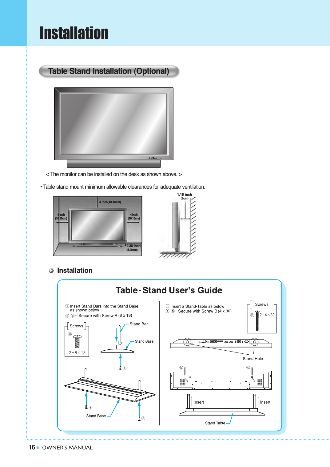 16InstallationOWNER&apos;S MANUAL&lt; The monitor can be installed on the desk as shown above. &gt;• Table stand mount minimum allowable clearances for adequate ventilation.Table Stand Installation (Optional)1.18 inch(3cm)2.36 inch(5.99cm)4 inch(10.16cm)4 inch(10.16cm)4 inch(10.16cm)Installation