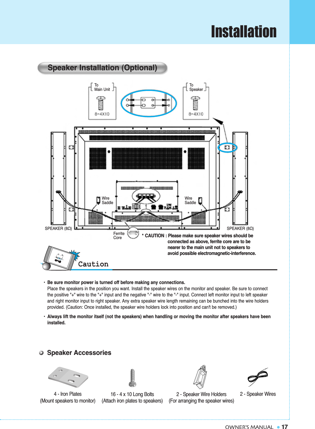Installation17OWNER&apos;S MANUAL•  Be sure monitor power is turned off before making any connections.Place the speakers in the position you want. Install the speaker wires on the monitor and speaker. Be sure to connect the positive &quot;+&quot; wire to the &quot;+&quot; input and the negative &quot;-&quot; wire to the &quot;-&quot; input. Connect left monitor input to left speaker and right monitor input to right speaker. Any extra speaker wire length remaining can be bunched into the wire holders provided. (Caution: Once installed, the speaker wire holders lock into position and can&apos;t be removed.)•  Always lift the monitor itself (not the speakers) when handling or moving the monitor after speakers have been installed. Speaker Installation (Optional)* CAUTION : Please make sure speaker wires should be connected as above, ferrite core are to be nearer to the main unit not to speakers to avoid possible electromagnetic-interference.4 - Iron Plates(Mount speakers to monitor) 16 - 4 x 10 Long Bolts(Attach iron plates to speakers)2 - Speaker Wires2 - Speaker Wire Holders(For arranging the speaker wires)Speaker AccessoriesToMain UnitToSpeakerSPEAKER (8Ω) SPEAKER (8Ω)FerriteCoreWireSaddleWireSaddle