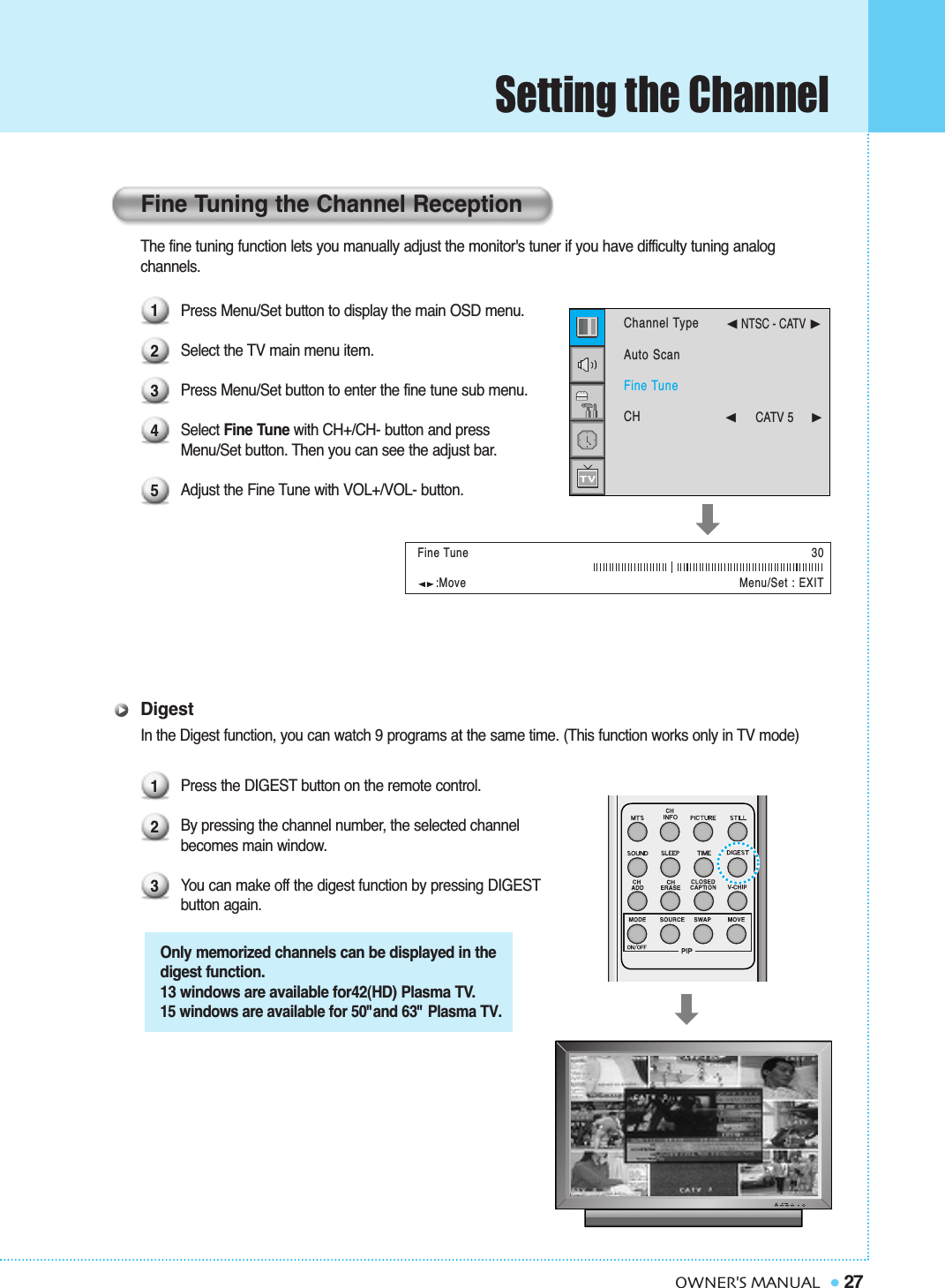 Setting the Channel27OWNER&apos;S MANUALThe fine tuning function lets you manually adjust the monitor&apos;s tuner if you have difficulty tuning analog channels. Press Menu/Set button to display the main OSD menu. Select the TV main menu item.Press Menu/Set button to enter the fine tune sub menu.Select Fine Tune with CH+/CH- button and press Menu/Set button. Then you can see the adjust bar.Adjust the Fine Tune with VOL+/VOL- button.DigestIn the Digest function, you can watch 9 programs at the same time. (This function works only in TV mode)Press the DIGEST button on the remote control.By pressing the channel number, the selected channel becomes main window.You can make off the digest function by pressing DIGESTbutton again.:Move Menu/Set : EXITFine Tuning the Channel Reception1234512330Fine TuneChannel TypeAuto ScanFine TuneCH➛NTSC - CATV ❿➛☎☎☎☎☎☎CATV 5     ❿Only memorized channels can be displayed in thedigest function.13 windows are available for42(HD) Plasma TV.15 windows are available for 50&quot;and 63&quot; Plasma TV.