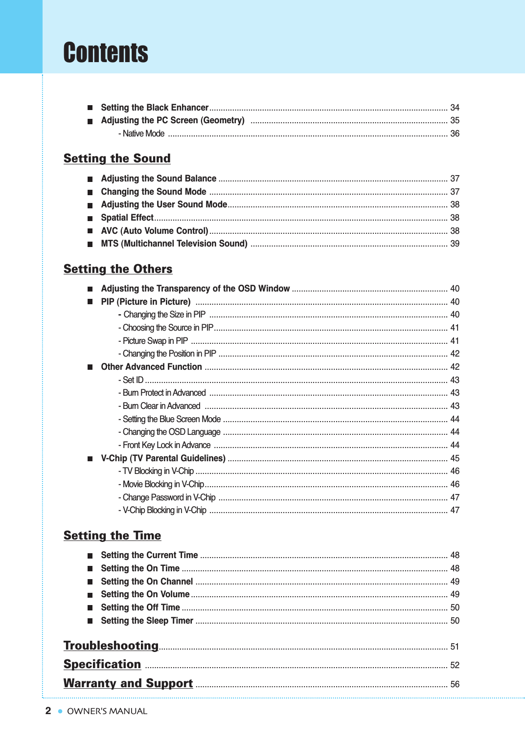 Setting the Black Enhancer........................................................................................................ 34Adjusting the PC Screen (Geometry)  ...................................................................................... 35- Native Mode .......................................................................................................................... 36Setting the SoundAdjusting the Sound Balance .................................................................................................... 37Changing the Sound Mode ........................................................................................................ 37Adjusting the User Sound Mode................................................................................................ 38Spatial Effect................................................................................................................................38AVC (Auto Volume Control) ........................................................................................................ 38MTS (Multichannel Television Sound) ...................................................................................... 39Setting the OthersAdjusting the Transparency of the OSD Window .................................................................... 40PIP (Picture in Picture)  .............................................................................................................. 40- Changing the Size in PIP ........................................................................................................ 40- Choosing the Source in PIP...................................................................................................... 41- Picture Swap in PIP ................................................................................................................ 41- Changing the Position in PIP .................................................................................................... 42Other Advanced Function .......................................................................................................... 42- Set ID .................................................................................................................................... 43- Burn Protect in Advanced  ........................................................................................................ 43- Burn Clear in Advanced .......................................................................................................... 43- Setting the Blue Screen Mode .................................................................................................. 44- Changing the OSD Language .................................................................................................. 44- Front Key Lock in Advance ...................................................................................................... 44V-Chip (TV Parental Guidelines) ................................................................................................ 45- TV Blocking in V-Chip .............................................................................................................. 46- Movie Blocking in V-Chip.......................................................................................................... 46- Change Password in V-Chip .................................................................................................... 47- V-Chip Blocking in V-Chip ........................................................................................................ 47Setting the TimeSetting the Current Time ............................................................................................................ 48Setting the On Time .................................................................................................................... 48Setting the On Channel .............................................................................................................. 49Setting the On Volume ................................................................................................................ 49Setting the Off Time .................................................................................................................... 50Setting the Sleep Timer .............................................................................................................. 50Troubleshooting.............................................................................................................................. 51Specification .................................................................................................................................... 52Warranty and Support.............................................................................................................. 562ContentsOWNER&apos;S MANUAL