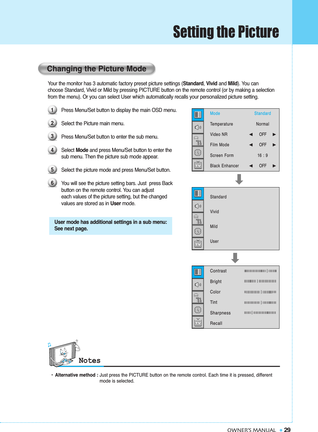 Your the monitor has 3 automatic factory preset picture settings (Standard, Vivid and Mild). You canchoose Standard, Vivid or Mild by pressing PICTURE button on the remote control (or by making a selection  from the menu). Or you can select User which automatically recalls your personalized picture setting.Press Menu/Set button to display the main OSD menu. Select the Picture main menu.Press Menu/Set button to enter the sub menu.Select Mode and press Menu/Set button to enter the sub menu. Then the picture sub mode appear.Select the picture mode and press Menu/Set button.You will see the picture setting bars. Just  press Back button on the remote control. You can adjust each values of the picture setting, but the changed values are stored as in User mode.Setting the Picture29OWNER&apos;S MANUALUser mode has additional settings in a sub menu:See next page.•Alternative method : Just press the PICTURE button on the remote control. Each time it is pressed, different  mode is selected.Changing the Picture Mode123456ModeTemperatureVideo NRFilm ModeScreen FormBlack Enhancer StandardVividMildUserStandardNormal➛☎☎☎☎☎☎OFF     ❿➛☎☎☎☎☎☎OFF     ❿16 : 9➛☎☎☎☎☎☎OFF     ❿Contrast   BrightColorTintSharpnessRecall