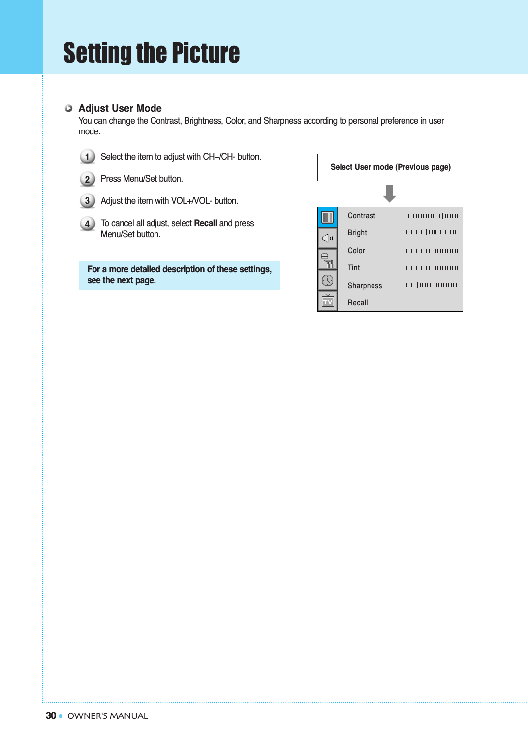 30Setting the PictureOWNER&apos;S MANUALAdjust User ModeYou can change the Contrast, Brightness, Color, and Sharpness according to personal preference in user mode.Select the item to adjust with CH+/CH- button.Press Menu/Set button. Adjust the item with VOL+/VOL- button.To  cancel all adjust, select Recall and press Menu/Set button.For a more detailed description of these settings,see the next page.Select User mode (Previous page)1234Contrast   BrightColorTintSharpnessRecall