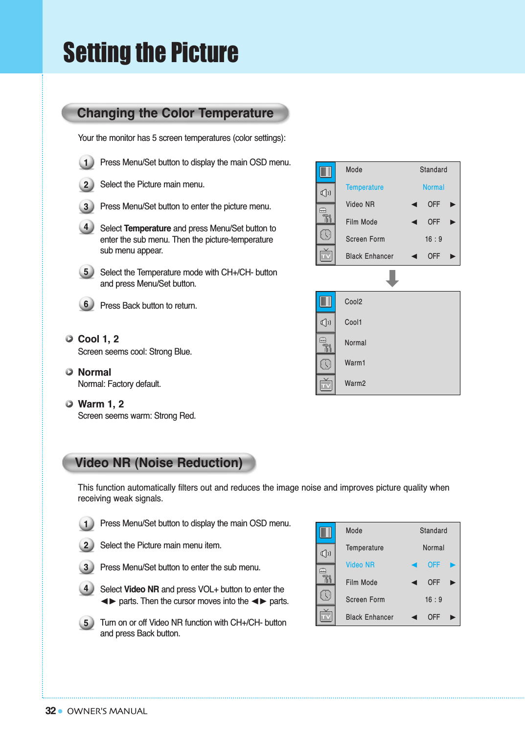 32Setting the PictureOWNER&apos;S MANUALYour the monitor has 5 screen temperatures (color settings): Press Menu/Set button to display the main OSD menu.Select the Picture main menu.Press Menu/Set button to enter the picture menu.Select Temperature and press Menu/Set button to enter the sub menu. Then the picture-temperature sub menu appear.Select the Temperature mode with CH+/CH- button and press Menu/Set button.Press Back button to return. Cool 1, 2Screen seems cool: Strong Blue.NormalNormal: Factory default.Warm 1, 2Screen seems warm: Strong Red.This function automatically filters out and reduces the image noise and improves picture quality when receiving weak signals.Press Menu/Set button to display the main OSD menu.Select the Picture main menu item. Press Menu/Set button to enter the sub menu. Select Video NR and press VOL+ button to enter the ➛❿ parts. Then the cursor moves into the ➛❿ parts.Turn on or off Video NR function with CH+/CH- button and press Back button.Changing the Color Temperature12345123456Video NR (Noise Reduction)Cool2Cool1NormalWarm1Warm2  ModeTemperatureVideo NRFilm ModeScreen FormBlack Enhancer StandardNormal➛☎☎☎☎☎☎OFF     ❿➛☎☎☎☎☎☎OFF     ❿16 : 9➛☎☎☎☎☎☎OFF     ❿ModeTemperatureVideo NRFilm ModeScreen FormBlack Enhancer StandardNormal➛☎☎☎☎☎☎OFF     ❿➛☎☎☎☎☎☎OFF     ❿16 : 9➛☎☎☎☎☎☎OFF     ❿