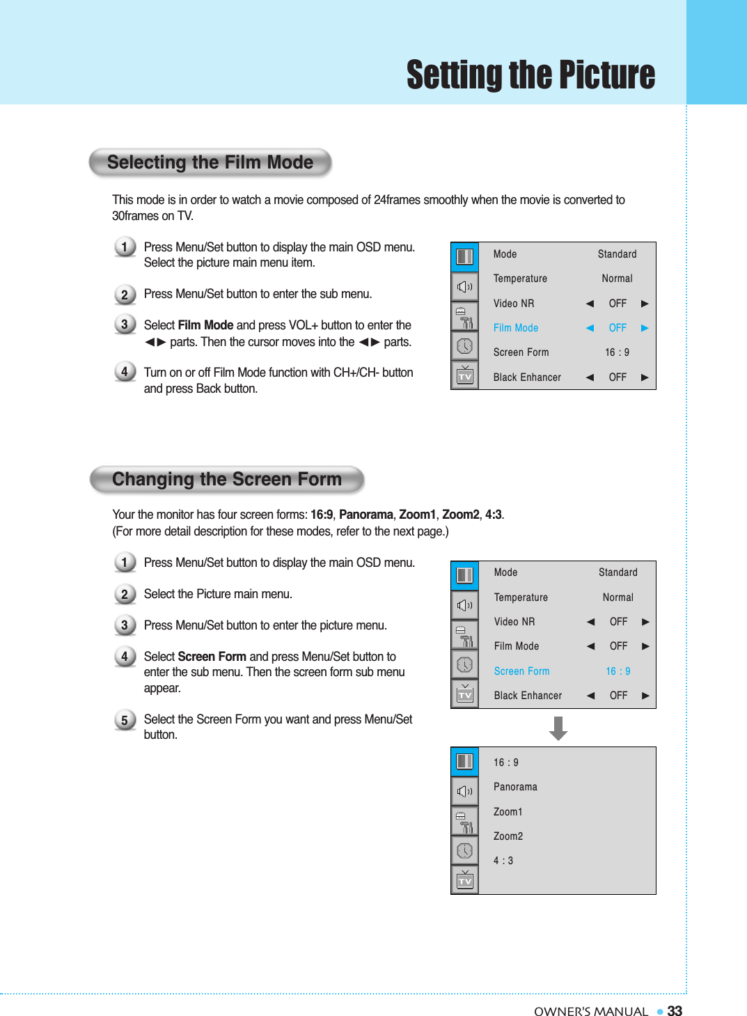 Setting the Picture33OWNER&apos;S MANUALThis mode is in order to watch a movie composed of 24frames smoothly when the movie is converted to 30frames on TV.Press Menu/Set button to display the main OSD menu.Select the picture main menu item.Press Menu/Set button to enter the sub menu. Select Film Mode and press VOL+ button to enter the ➛❿☎parts. Then the cursor moves into the ➛❿☎parts. Turn on or off Film Mode function with CH+/CH- buttonand press Back button.Your the monitor has four screen forms: 16:9, Panorama, Zoom1, Zoom2, 4:3.(For more detail description for these modes, refer to the next page.)Press Menu/Set button to display the main OSD menu.Select the Picture main menu. Press Menu/Set button to enter the picture menu. Select Screen Form and press Menu/Set button to  enter the sub menu. Then the screen form sub menu appear.Select the Screen Form you want and press Menu/Set button.Changing the Screen FormSelecting the Film Mode12341234516 : 9PanoramaZoom1Zoom24 : 3ModeTemperatureVideo NRFilm ModeScreen FormBlack Enhancer StandardNormal➛☎☎☎☎☎☎OFF     ❿➛☎☎☎☎☎☎OFF     ❿16 : 9➛☎☎☎☎☎☎OFF     ❿ModeTemperatureVideo NRFilm ModeScreen FormBlack Enhancer StandardNormal➛☎☎☎☎☎☎OFF     ❿➛☎☎☎☎☎☎OFF     ❿16 : 9➛☎☎☎☎☎☎OFF     ❿