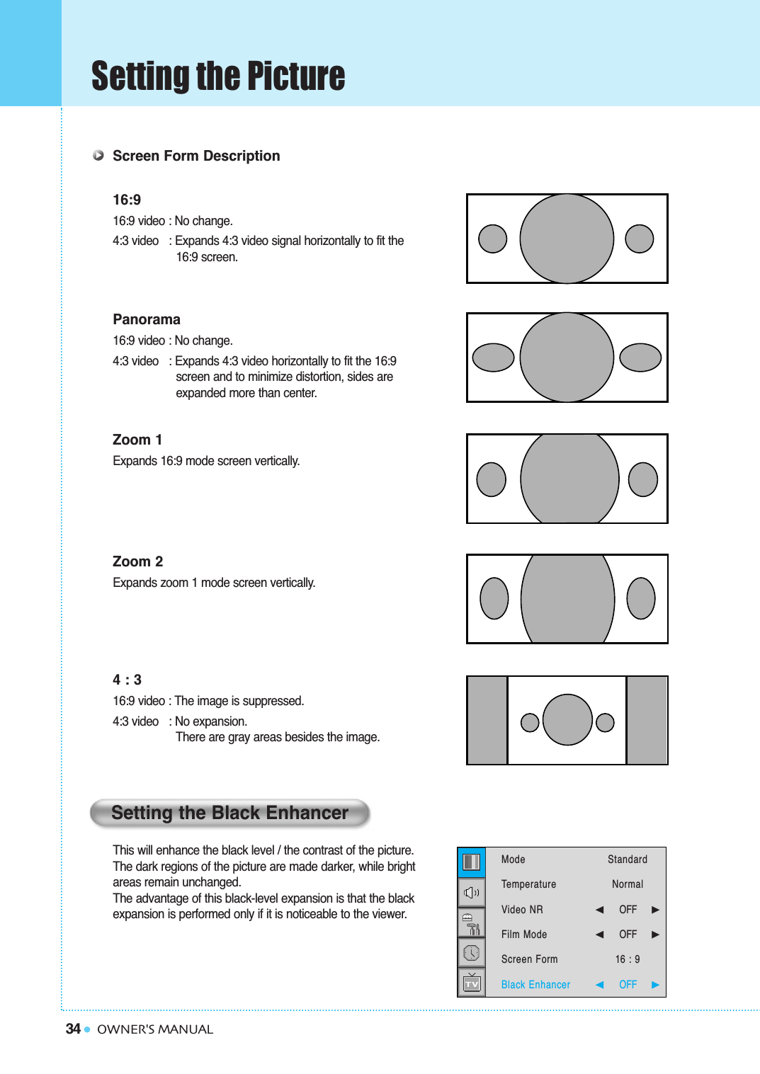 34Setting the PictureOWNER&apos;S MANUALScreen Form Description16:916:9 video : No change.4:3 video   : Expands 4:3 video signal horizontally to fit the16:9 screen.Panorama16:9 video : No change.4:3 video   : Expands 4:3 video horizontally to fit the 16:9 screen and to minimize distortion, sides are  expanded more than center.Zoom 1Expands 16:9 mode screen vertically.Zoom 2Expands zoom 1 mode screen vertically.4 : 316:9 video : The image is suppressed.4:3 video   : No expansion.  There are gray areas besides the image.This will enhance the black level / the contrast of the picture. The dark regions of the picture are made darker, while bright areas remain unchanged. The advantage of this black-level expansion is that the black expansion is performed only if it is noticeable to the viewer.Setting the Black EnhancerModeTemperatureVideo NRFilm ModeScreen FormBlack Enhancer StandardNormal➛☎☎☎☎☎☎OFF     ❿➛☎☎☎☎☎☎OFF     ❿16 : 9➛☎☎☎☎☎☎OFF     ❿