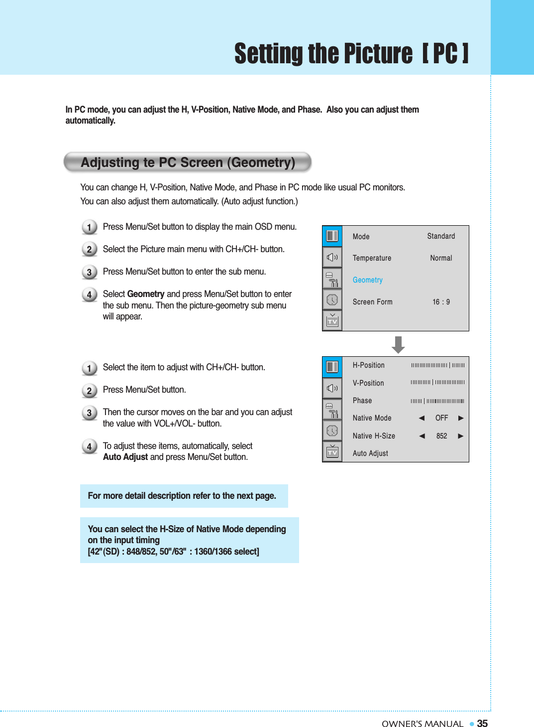 Setting the Picture  [ PC ]35OWNER&apos;S MANUALIn PC mode, you can adjust the H, V-Position, Native Mode, and Phase.  Also you can adjust them automatically.You can change H, V-Position, Native Mode, and Phase in PC mode like usual PC monitors. You can also adjust them automatically. (Auto adjust function.)Press Menu/Set button to display the main OSD menu.Select the Picture main menu with CH+/CH- button.Press Menu/Set button to enter the sub menu.Select Geometry and press Menu/Set button to enter the sub menu. Then the picture-geometry sub menuwill appear.Select the item to adjust with CH+/CH- button.Press Menu/Set button. Then the cursor moves on the bar and you can adjust the value with VOL+/VOL- button. To  adjust these items, automatically, select Auto Adjust and press Menu/Set button.Adjusting te PC Screen (Geometry)For more detail description refer to the next page.You can select the H-Size of Native Mode dependingon the input timing [42&quot;(SD) : 848/852, 50&quot;/63&quot; : 1360/1366 select]12341234ModeTemperatureGeometryScreen FormStandardNormal16 : 9H-Position   V-PositionPhaseNative ModeNative H-SizeAuto Adjust➛☎☎☎☎☎☎OFF     ❿➛852    ❿