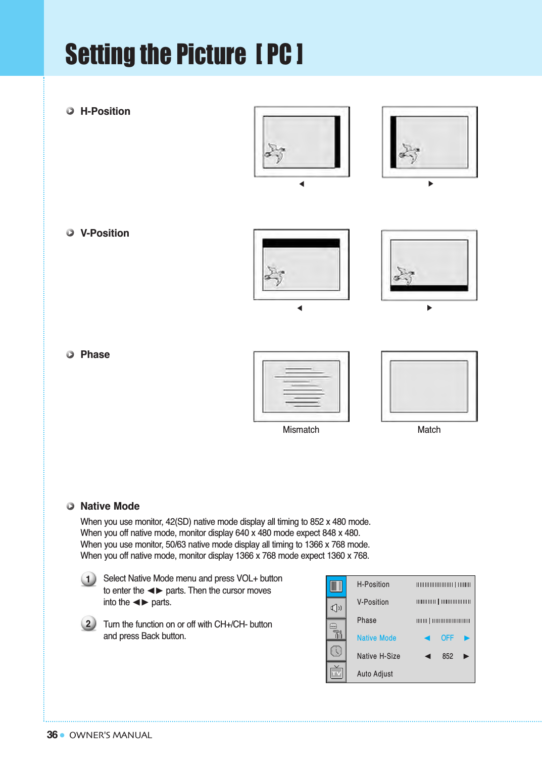 36Setting the Picture  [ PC ]OWNER&apos;S MANUALH-PositionV-PositionPhaseNative ModeWhen you use monitor, 42(SD) native mode display all timing to 852 x 480 mode.When you off native mode, monitor display 640 x 480 mode expect 848 x 480.When you use monitor, 50/63 native mode display all timing to 1366 x 768 mode.When you off native mode, monitor display 1366 x 768 mode expect 1360 x 768.Select Native Mode menu and press VOL+ button to enter the ➛❿ parts. Then the cursor moves into the ➛❿ parts.Turn the function on or off with CH+/CH- button and press Back button.Mismatch Match12H-Position   V-PositionPhaseNative ModeNative H-SizeAuto Adjust➛☎☎☎☎☎☎OFF     ❿➛852     ❿