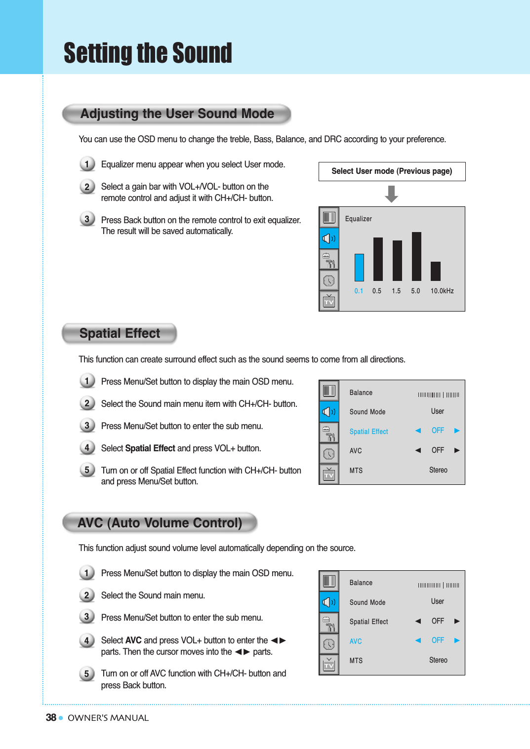 38Setting the SoundOWNER&apos;S MANUALYou can use the OSD menu to change the treble, Bass, Balance, and DRC according to your preference.Equalizer menu appear when you select User mode.Select a gain bar with VOL+/VOL- button on the  remote control and adjust it with CH+/CH- button.Press Back button on the remote control to exit equalizer. The result will be saved automatically.This function can create surround effect such as the sound seems to come from all directions.Press Menu/Set button to display the main OSD menu.Select the Sound main menu item with CH+/CH- button.Press Menu/Set button to enter the sub menu. Select Spatial Effect and press VOL+ button.Turn on or off Spatial Effect function with CH+/CH- buttonand press Menu/Set button.This function adjust sound volume level automatically depending on the source.Press Menu/Set button to display the main OSD menu.Select the Sound main menu. Press Menu/Set button to enter the sub menu.Select AVC and press VOL+ button to enter the ➛❿parts. Then the cursor moves into the ➛❿ parts.Turn on or off AVC function with CH+/CH- button and press Back button.Spatial EffectSelect User mode (Previous page)Adjusting the User Sound Mode12312345AVC (Auto Volume Control)123450.1 0.5     1.5     5.0     10.0kHzEqualizerBalanceSound ModeSpatial EffectAVCMTSUser➛☎☎☎☎☎☎OFF     ❿➛☎☎☎☎☎☎OFF     ❿StereoBalanceSound ModeSpatial EffectAVCMTSUser➛☎☎☎☎☎☎OFF     ❿➛☎☎☎☎☎☎OFF     ❿Stereo