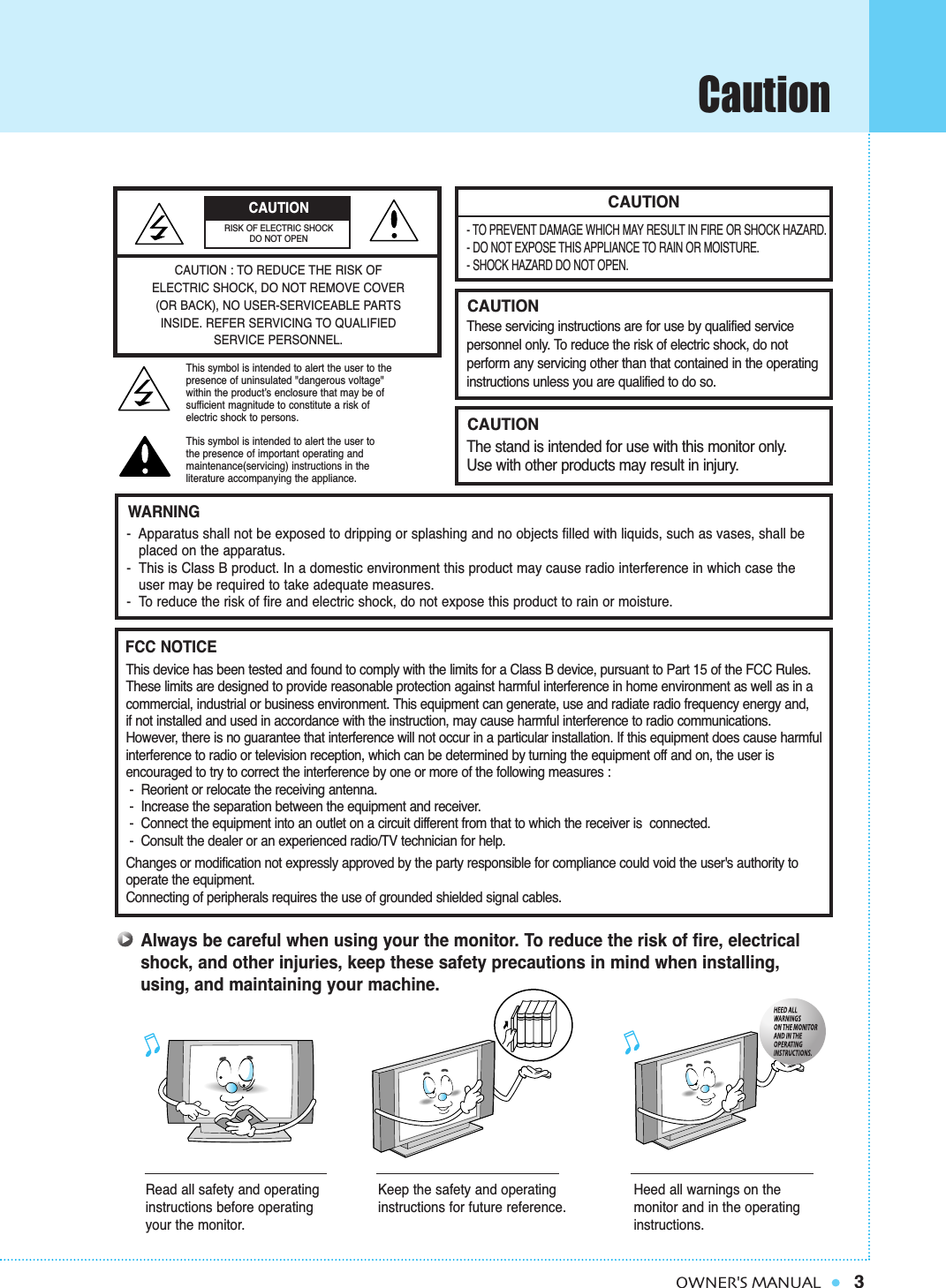 Caution3OWNER&apos;S MANUALCAUTION- TO PREVENT DAMAGE WHICH MAY RESULT IN FIRE OR SHOCK HAZARD.- DO NOT EXPOSE THIS APPLIANCE TO RAIN OR MOISTURE.- SHOCK HAZARD DO NOT OPEN.CAUTIONThese servicing instructions are for use by qualified service personnel only. To reduce the risk of electric shock, do not perform any servicing other than that contained in the operatinginstructions unless you are qualified to do so.CAUTIONThe stand is intended for use with this monitor only. Use with other products may result in injury.Always be careful when using your the monitor. To reduce the risk of fire, electricalshock, and other injuries, keep these safety precautions in mind when installing,using, and maintaining your machine.-  Apparatus shall not be exposed to dripping or splashing and no objects filled with liquids, such as vases, shall be   placed on the apparatus.-  This is Class B product. In a domestic environment this product may cause radio interference in which case theuser may be required to take adequate measures.-  To reduce the risk of fire and electric shock, do not expose this product to rain or moisture.WARNINGThis device has been tested and found to comply with the limits for a Class B device, pursuant to Part 15 of the FCC Rules.These limits are designed to provide reasonable protection against harmful interference in home environment as well as in acommercial, industrial or business environment. This equipment can generate, use and radiate radio frequency energy and, if not installed and used in accordance with the instruction, may cause harmful interference to radio communications. However, there is no guarantee that interference will not occur in a particular installation. If this equipment does cause harmfulinterference to radio or television reception, which can be determined by turning the equipment off and on, the user is encouraged to try to correct the interference by one or more of the following measures :-  Reorient or relocate the receiving antenna.-  Increase the separation between the equipment and receiver.-  Connect the equipment into an outlet on a circuit different from that to which the receiver is  connected.-  Consult the dealer or an experienced radio/TV technician for help.Changes or modification not expressly approved by the party responsible for compliance could void the user&apos;s authority tooperate the equipment.Connecting of peripherals requires the use of grounded shielded signal cables.FCC NOTICERead all safety and operatinginstructions before operatingyour the monitor.Keep the safety and operatinginstructions for future reference.Heed all warnings on the monitor and in the operatinginstructions.CAUTION : TO REDUCE THE RISK OFELECTRIC SHOCK, DO NOT REMOVE COVER(OR BACK), NO USER-SERVICEABLE PARTSINSIDE. REFER SERVICING TO QUALIFIED SERVICE PERSONNEL.This symbol is intended to alert the user to the presence of uninsulated &quot;dangerous voltage&quot; within the product’s enclosure that may be of sufficient magnitude to constitute a risk of electric shock to persons.This symbol is intended to alert the user to the presence of important operating and maintenance(servicing) instructions in the literature accompanying the appliance.CAUTIONRISK OF ELECTRIC SHOCKDO NOT OPEN