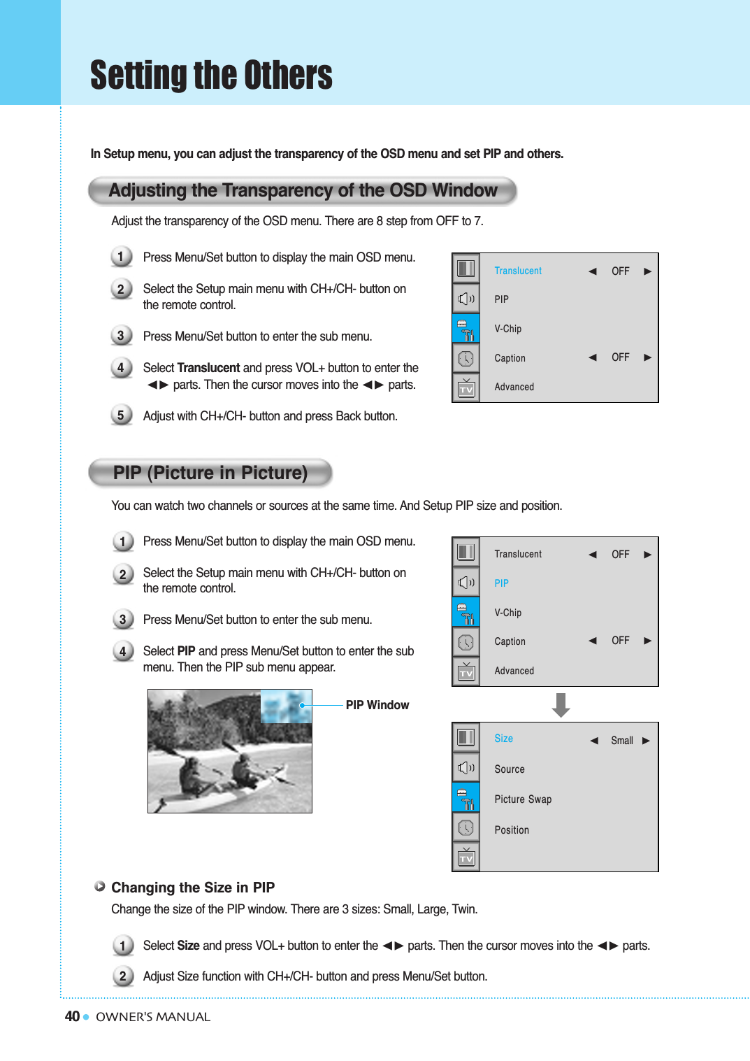 40Setting the OthersOWNER&apos;S MANUALIn Setup menu, you can adjust the transparency of the OSD menu and set PIP and others.Adjust the transparency of the OSD menu. There are 8 step from OFF to 7.Press Menu/Set button to display the main OSD menu.Select the Setup main menu with CH+/CH- button on the remote control.Press Menu/Set button to enter the sub menu.Select Translucent and press VOL+ button to enter the➛❿ parts. Then the cursor moves into the ➛❿ parts. Adjust with CH+/CH- button and press Back button.You can watch two channels or sources at the same time. And Setup PIP size and position.Press Menu/Set button to display the main OSD menu.Select the Setup main menu with CH+/CH- button on the remote control.Press Menu/Set button to enter the sub menu. Select PIP and press Menu/Set button to enter the sub  menu. Then the PIP sub menu appear.Changing the Size in PIPChange the size of the PIP window. There are 3 sizes: Small, Large, Twin.Select Size and press VOL+ button to enter the ➛❿☎parts. Then the cursor moves into the ➛❿☎parts.Adjust Size function with CH+/CH- button and press Menu/Set button. 121234PIP WindowAdjusting the Transparency of the OSD WindowPIP (Picture in Picture)12345TranslucentPIPV-ChipCaptionAdvanced➛☎☎☎☎☎☎OFF     ❿➛☎☎☎☎☎☎OFF     ❿TranslucentPIPV-ChipCaptionAdvanced➛☎☎☎☎☎☎OFF     ❿➛☎☎☎☎☎☎OFF     ❿SizeSourcePicture SwapPosition➛☎☎☎☎☎Small   ❿