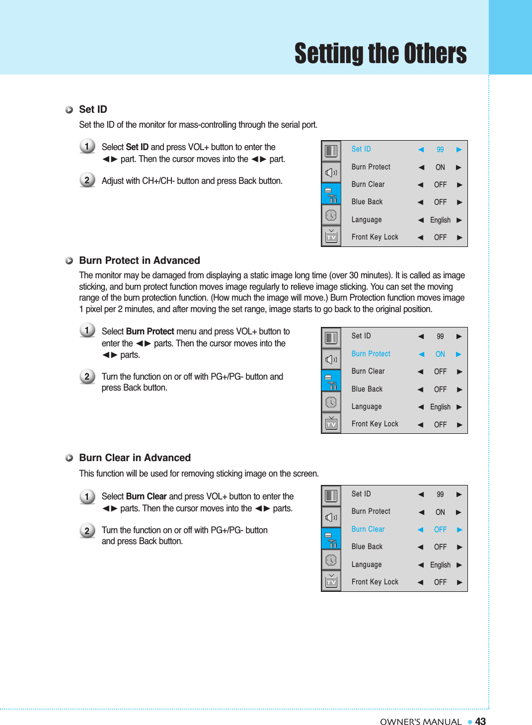 Setting the Others43OWNER&apos;S MANUALSet IDSet the ID of the monitor for mass-controlling through the serial port.Select Set ID and press VOL+ button to enter the➛❿ part. Then the cursor moves into the ➛❿ part.Adjust with CH+/CH- button and press Back button.Burn Protect in AdvancedThe monitor may be damaged from displaying a static image long time (over 30 minutes). It is called as image sticking, and burn protect function moves image regularly to relieve image sticking. You can set the moving range of the burn protection function. (How much the image will move.) Burn Protection function moves image 1 pixel per 2 minutes, and after moving the set range, image starts to go back to the original position.Select Burn Protect menu and press VOL+ button to enter the ➛❿☎parts. Then the cursor moves into the➛❿☎parts.Turn the function on or off with PG+/PG- button and press Back button.Burn Clear in AdvancedThis function will be used for removing sticking image on the screen.Select Burn Clear and press VOL+ button to enter the ➛❿☎parts. Then the cursor moves into the ➛❿☎parts.Turn the function on or off with PG+/PG- button and press Back button.121212Set IDBurn ProtectBurn ClearBlue BackLanguageFront Key Lock  ➛99   ❿➛☎☎☎☎☎☎☎ON      ❿➛☎☎☎☎☎☎OFF     ❿➛☎☎☎☎☎☎OFF     ❿➛English❿➛☎☎☎☎☎☎OFF     ❿Set IDBurn ProtectBurn ClearBlue BackLanguageFront Key Lock  ➛99   ❿➛☎☎☎☎☎☎☎ON      ❿➛☎☎☎☎☎☎OFF     ❿➛☎☎☎☎☎☎OFF     ❿➛English❿➛☎☎☎☎☎☎OFF     ❿Set IDBurn ProtectBurn ClearBlue BackLanguageFront Key Lock  ➛99   ❿➛☎☎☎☎☎☎☎ON      ❿➛☎☎☎☎☎☎OFF     ❿➛☎☎☎☎☎☎OFF     ❿➛English❿➛☎☎☎☎☎☎OFF     ❿