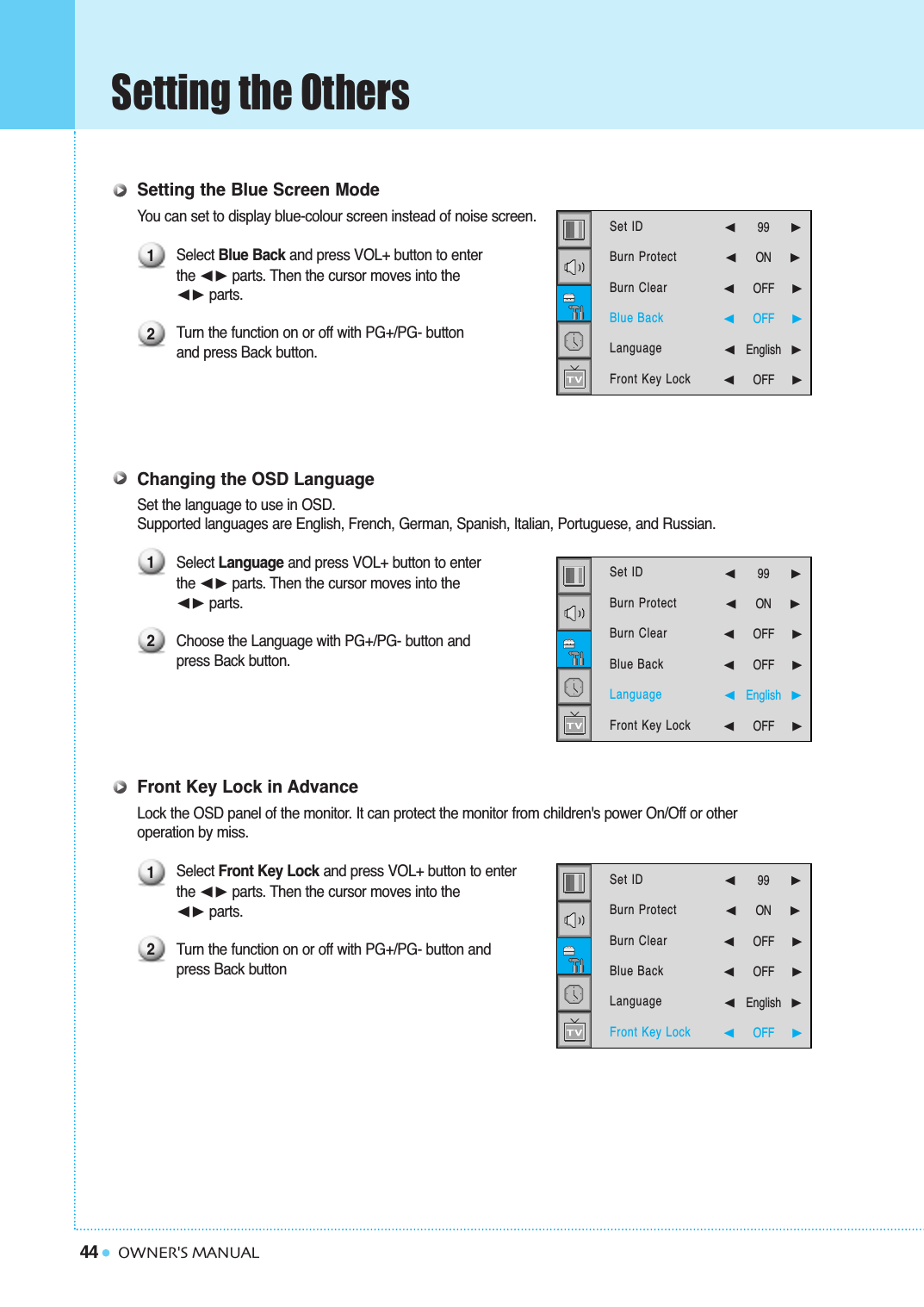 44Setting the OthersOWNER&apos;S MANUALSetting the Blue Screen ModeYou can set to display blue-colour screen instead of noise screen.Select Blue Back and press VOL+ button to enter the ➛❿☎parts. Then the cursor moves into the ➛❿☎parts.Turn the function on or off with PG+/PG- button and press Back button.Changing the OSD LanguageSet the language to use in OSD.Supported languages are English, French, German, Spanish, Italian, Portuguese, and Russian.Select Language and press VOL+ button to enter the ➛❿☎parts. Then the cursor moves into the ➛❿☎parts.Choose the Language with PG+/PG- button and press Back button.Front Key Lock in AdvanceLock the OSD panel of the monitor. It can protect the monitor from children&apos;s power On/Off or other operation by miss.Select Front Key Lock and press VOL+ button to enterthe ➛❿☎parts. Then the cursor moves into the ➛❿☎parts.Turn the function on or off with PG+/PG- button and press Back button121212Set IDBurn ProtectBurn ClearBlue BackLanguageFront Key Lock  ➛99   ❿➛☎☎☎☎☎☎☎ON      ❿➛☎☎☎☎☎☎OFF     ❿➛☎☎☎☎☎☎OFF     ❿➛English❿➛☎☎☎☎☎☎OFF     ❿Set IDBurn ProtectBurn ClearBlue BackLanguageFront Key Lock ➛99   ❿➛☎☎☎☎☎☎☎ON      ❿➛☎☎☎☎☎☎OFF     ❿➛☎☎☎☎☎☎OFF     ❿➛English❿➛☎☎☎☎☎☎OFF     ❿Set IDBurn ProtectBurn ClearBlue BackLanguageFront Key Lock  ➛99   ❿➛☎☎☎☎☎☎☎ON      ❿➛☎☎☎☎☎☎OFF     ❿➛☎☎☎☎☎☎OFF     ❿➛English❿➛☎☎☎☎☎☎OFF     ❿