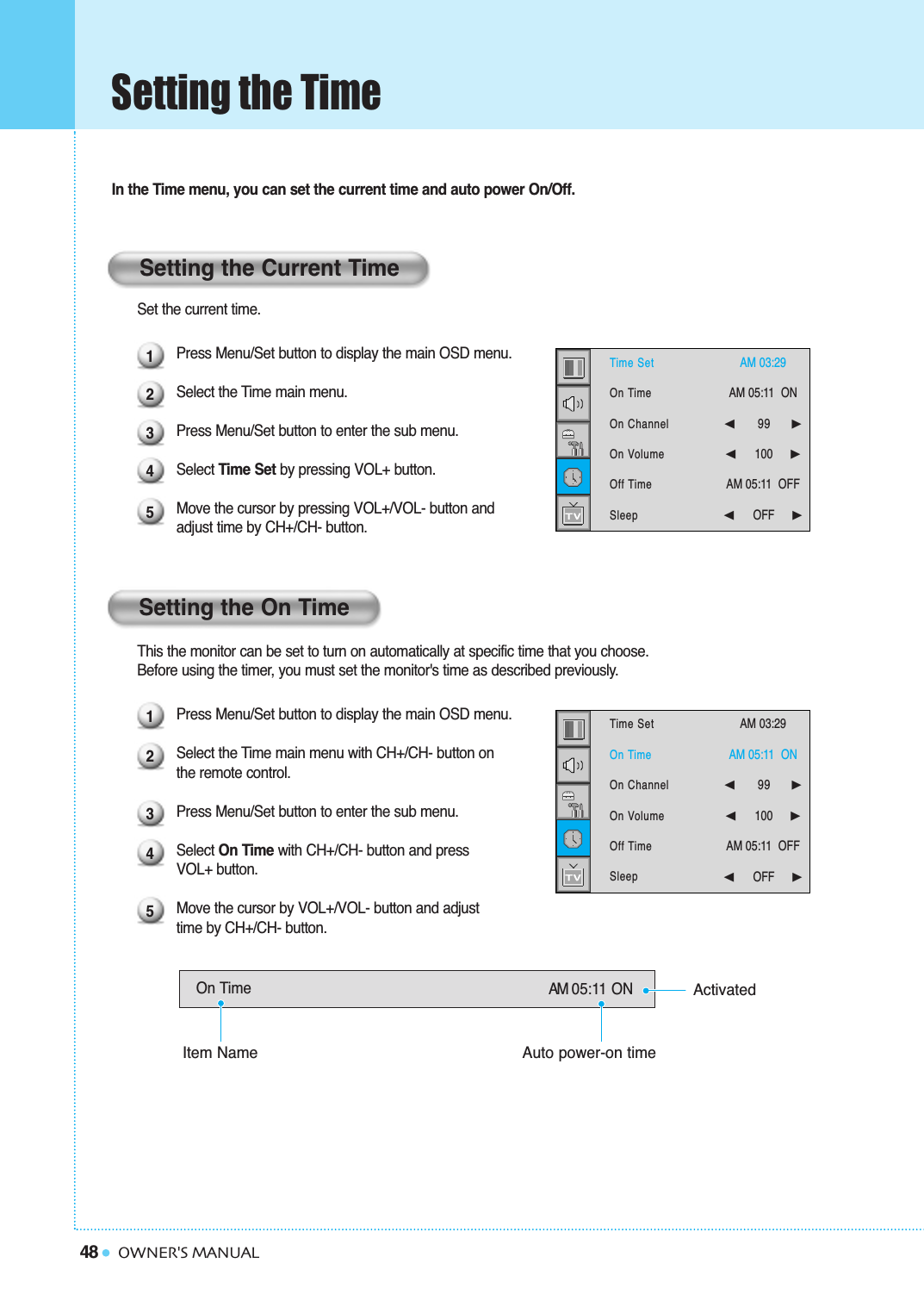 48 OWNER&apos;S MANUALSetting the TimeIn the Time menu, you can set the current time and auto power On/Off. Set the current time.Press Menu/Set button to display the main OSD menu.Select the Time main menu.Press Menu/Set button to enter the sub menu.Select Time Set by pressing VOL+ button.  Move the cursor by pressing VOL+/VOL- button and adjust time by CH+/CH- button.This the monitor can be set to turn on automatically at specific time that you choose. Before using the timer, you must set the monitor&apos;s time as described previously.Press Menu/Set button to display the main OSD menu.Select the Time main menu with CH+/CH- button on the remote control.Press Menu/Set button to enter the sub menu.Select On Time with CH+/CH- button and press VOL+ button.   Move the cursor by VOL+/VOL- button and adjust time by CH+/CH- button.On Time AM 05:11 ONSetting the Current TimeSetting the On Time1234512345Time SetOn TimeOn ChannelOn VolumeOff TimeSleepAM 03:29  AM 05:11  ON ➛☎☎☎☎☎☎99     ❿➛☎☎☎☎☎☎100     ❿AM 05:11  OFF➛☎☎☎☎☎☎OFF     ❿Time SetOn TimeOn ChannelOn VolumeOff TimeSleepAM 03:29  AM 05:11  ON ➛☎☎☎☎☎☎99     ❿➛☎☎☎☎☎☎100     ❿AM 05:11  OFF➛☎☎☎☎☎☎OFF     ❿Item NameActivatedAuto power-on time