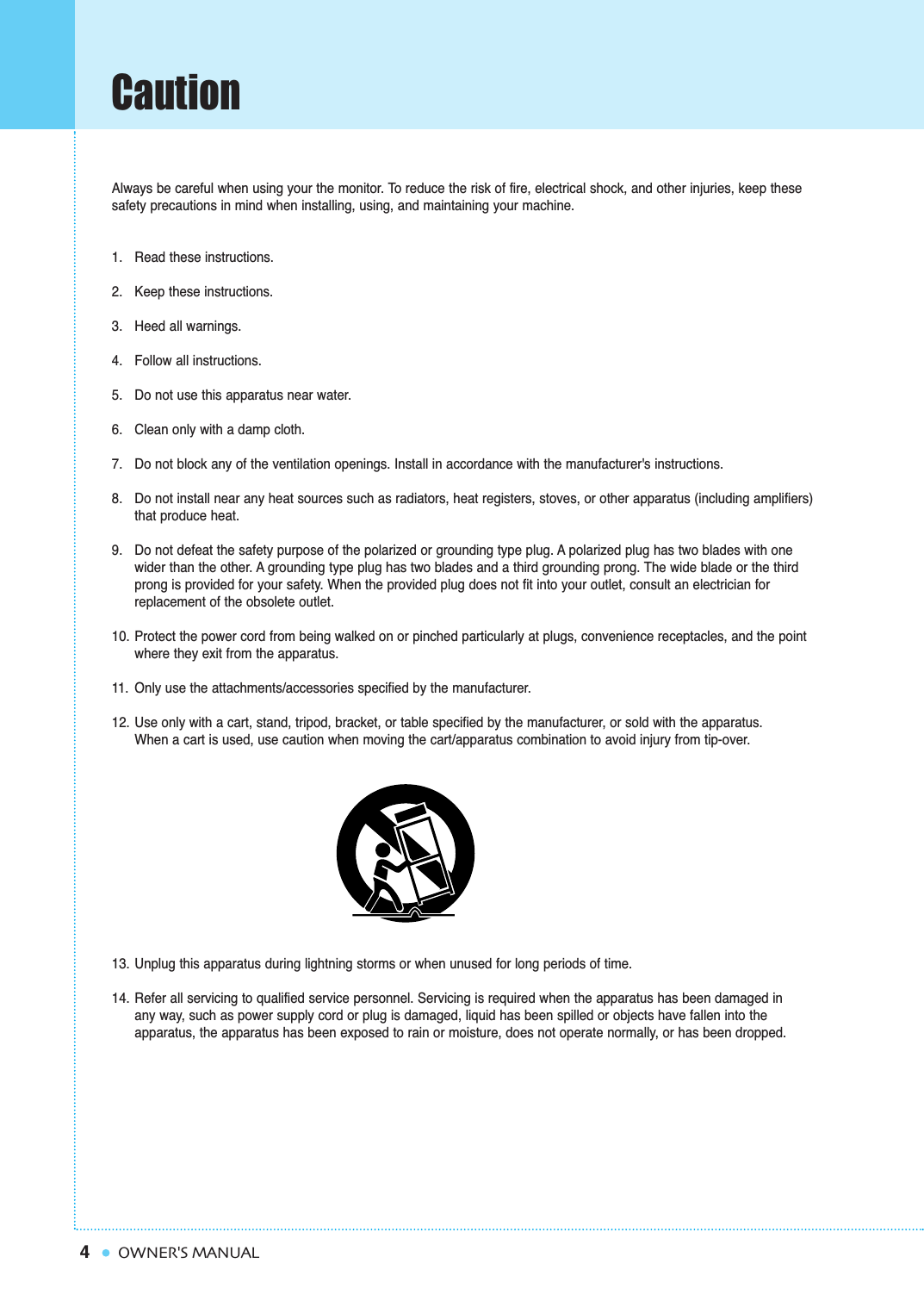 4CautionOWNER&apos;S MANUALAlways be careful when using your the monitor. To reduce the risk of fire, electrical shock, and other injuries, keep thesesafety precautions in mind when installing, using, and maintaining your machine.1. Read these instructions.2. Keep these instructions.3. Heed all warnings.4. Follow all instructions.5. Do not use this apparatus near water.6. Clean only with a damp cloth.7. Do not block any of the ventilation openings. Install in accordance with the manufacturer&apos;s instructions.8. Do not install near any heat sources such as radiators, heat registers, stoves, or other apparatus (including amplifiers) that produce heat.9. Do not defeat the safety purpose of the polarized or grounding type plug. A polarized plug has two blades with one wider than the other. A grounding type plug has two blades and a third grounding prong. The wide blade or the third prong is provided for your safety. When the provided plug does not fit into your outlet, consult an electrician for replacement of the obsolete outlet.10. Protect the power cord from being walked on or pinched particularly at plugs, convenience receptacles, and the point where they exit from the apparatus.11. Only use the attachments/accessories specified by the manufacturer.12. Use only with a cart, stand, tripod, bracket, or table specified by the manufacturer, or sold with the apparatus.         When a cart is used, use caution when moving the cart/apparatus combination to avoid injury from tip-over.13. Unplug this apparatus during lightning storms or when unused for long periods of time.14. Refer all servicing to qualified service personnel. Servicing is required when the apparatus has been damaged in any way, such as power supply cord or plug is damaged, liquid has been spilled or objects have fallen into the apparatus, the apparatus has been exposed to rain or moisture, does not operate normally, or has been dropped.