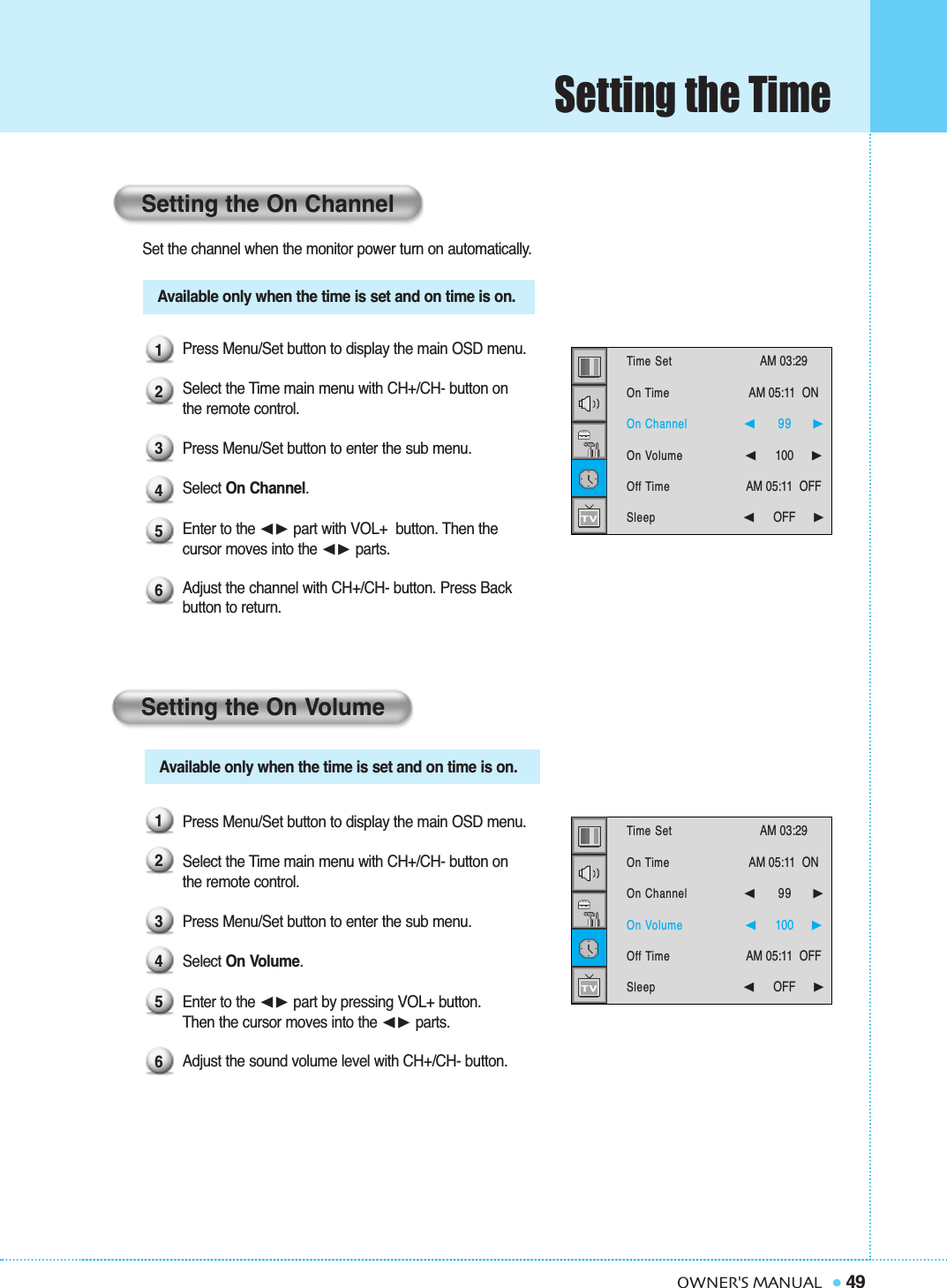 49OWNER&apos;S MANUALSetting the TimeSet the channel when the monitor power turn on automatically.Press Menu/Set button to display the main OSD menu.Select the Time main menu with CH+/CH- button on the remote control.Press Menu/Set button to enter the sub menu.Select On Channel. Enter to the ➛❿ part with VOL+  button. Then the  cursor moves into the ➛❿ parts.Adjust the channel with CH+/CH- button. Press Back button to return.Press Menu/Set button to display the main OSD menu.Select the Time main menu with CH+/CH- button on the remote control.Press Menu/Set button to enter the sub menu. Select On Volume. Enter to the ➛❿ part by pressing VOL+ button. Then the cursor moves into the ➛❿ parts.Adjust the sound volume level with CH+/CH- button. Setting the On ChannelSetting the On Volume123456123456Available only when the time is set and on time is on.Available only when the time is set and on time is on.Time SetOn TimeOn ChannelOn VolumeOff TimeSleepAM 03:29  AM 05:11  ON ➛☎☎☎☎☎☎99     ❿➛☎☎☎☎☎☎100     ❿AM 05:11  OFF➛☎☎☎☎☎☎OFF     ❿Time SetOn TimeOn ChannelOn VolumeOff TimeSleepAM 03:29  AM 05:11  ON ➛☎☎☎☎☎☎99     ❿➛☎☎☎☎☎☎100     ❿AM 05:11  OFF➛☎☎☎☎☎☎OFF     ❿