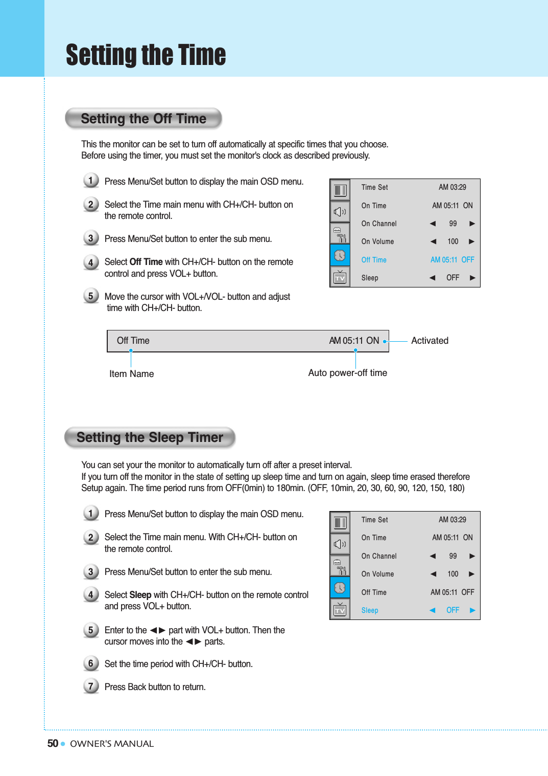 50 OWNER&apos;S MANUALSetting the TimeThis the monitor can be set to turn off automatically at specific times that you choose. Before using the timer, you must set the monitor&apos;s clock as described previously.Press Menu/Set button to display the main OSD menu.Select the Time main menu with CH+/CH- button on the remote control.Press Menu/Set button to enter the sub menu.Select Off Time with CH+/CH- button on the remote control and press VOL+ button.   Move the cursor with VOL+/VOL- button and adjusttime with CH+/CH- button.You can set your the monitor to automatically turn off after a preset interval.If you turn off the monitor in the state of setting up sleep time and turn on again, sleep time erased therefore Setup again. The time period runs from OFF(0min) to 180min. (OFF, 10min, 20, 30, 60, 90, 120, 150, 180)Press Menu/Set button to display the main OSD menu.Select the Time main menu. With CH+/CH- button on the remote control.Press Menu/Set button to enter the sub menu.Select Sleep with CH+/CH- button on the remote control and press VOL+ button.    Enter to the ➛❿ part with VOL+ button. Then the cursor moves into the ➛❿ parts.Set the time period with CH+/CH- button.Press Back button to return.Setting the Off TimeSetting the Sleep TimerOff Time AM 05:11 ON123451234567Time SetOn TimeOn ChannelOn VolumeOff TimeSleepAM 03:29  AM 05:11  ON ➛☎☎☎☎☎☎99     ❿➛☎☎☎☎☎☎100     ❿AM 05:11  OFF➛☎☎☎☎☎☎OFF     ❿Time SetOn TimeOn ChannelOn VolumeOff TimeSleepAM 03:29  AM 05:11  ON ➛☎☎☎☎☎☎99     ❿➛☎☎☎☎☎☎100     ❿AM 05:11  OFF➛☎☎☎☎☎☎OFF     ❿ActivatedAuto power-off timeItem Name