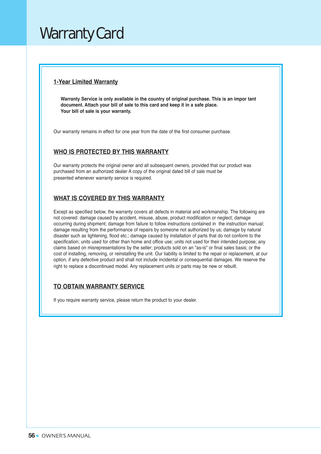 56 OWNER&apos;S MANUALWarranty Card1-Year Limited WarrantyWarranty Service is only available in the country of original purchase. This is an impor tant document. Attach your bill of sale to this card and keep it in a safe place.Your bill of sale is your warranty.Our warranty remains in effect for one year from the date of the first consumer purchase.WHO IS PROTECTED BY THIS WARRANTYOur warranty protects the original owner and all subsequent owners, provided that our product was purchased from an authorized dealer A copy of the original dated bill of sale must be presented whenever warranty service is required.WHAT IS COVERED BY THIS WARRANTYExcept as specified below, the warranty covers all defects in material and workmanship. The following arenot covered: damage caused by accident, misuse, abuse, product modification or neglect; damage occurring during shipment; damage from failure to follow instructions contained in  the instruction manual;damage resulting from the performance of repairs by someone not authorized by us; damage by natural disaster such as lightening, flood etc.; damage caused by installation of parts that do not conform to thespecification; units used for other than home and office use; units not used for their intended purpose; anyclaims based on misrepresentations by the seller; products sold on an &quot;as-is&quot; or final sales basis; or the cost of installing, removing, or reinstalling the unit. Our liability is limited to the repair or replacement, at ouroption, if any defective product and shall not include incidental or consequential damages. We reserve the right to replace a discontinued model. Any replacement units or parts may be new or rebuilt.TO OBTAIN WARRANTY SERVICEIf you require warranty service, please return the product to your dealer.