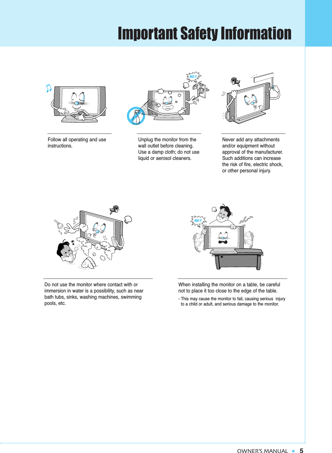 Important Safety Information5OWNER&apos;S MANUALFollow all operating and useinstructions.Do not use the monitor where contact with orimmersion in water is a possibility, such as nearbath tubs, sinks, washing machines, swimmingpools, etc.When installing the monitor on a table, be carefulnot to place it too close to the edge of the table.- This may cause the monitor to fall, causing serious  injury to a child or adult, and serious damage to the monitor.Unplug the monitor from thewall outlet before cleaning.Use a damp cloth; do not useliquid or aerosol cleaners.Never add any attachmentsand/or equipment withoutapproval of the manufacturer.Such additions can increasethe risk of fire, electric shock,or other personal injury.