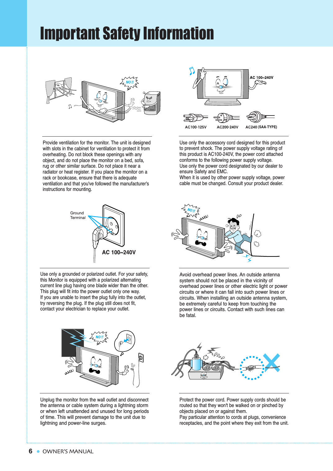 6Important Safety InformationOWNER&apos;S MANUALProvide ventilation for the monitor. The unit is designedwith slots in the cabinet for ventilation to protect it fromoverheating. Do not block these openings with anyobject, and do not place the monitor on a bed, sofa,rug or other similar surface. Do not place it near a radiator or heat register. If you place the monitor on arack or bookcase, ensure that there is adequate ventilation and that you&apos;ve followed the manufacturer&apos;sinstructions for mounting. Use only the accessory cord designed for this productto prevent shock. The power supply voltage rating ofthis product is AC100-240V, the power cord attachedconforms to the following power supply voltage.Use only the power cord designated by our dealer toensure Safety and EMC.When it is used by other power supply voltage, powercable must be changed. Consult your product dealer.Use only a grounded or polarized outlet. For your safety,this Monitor is equipped with a polarized alternating current line plug having one blade wider than the other.This plug will fit into the power outlet only one way.If you are unable to insert the plug fully into the outlet,try reversing the plug. If the plug still does not fit,contact your electrician to replace your outlet.Avoid overhead power lines. An outside antenna system should not be placed in the vicinity of overhead power lines or other electric light or powercircuits or where it can fall into such power lines orcircuits. When installing an outside antenna system,be extremely careful to keep from touching thepower lines or circuits. Contact with such lines canbe fatal.Unplug the monitor from the wall outlet and disconnectthe antenna or cable system during a lightning stormor when left unattended and unused for long periods of time. This will prevent damage to the unit due tolightning and power-line surges.Protect the power cord. Power supply cords should berouted so that they won&apos;t be walked on or pinched byobjects placed on or against them.Pay particular attention to cords at plugs, conveniencereceptacles, and the point where they exit from the unit.