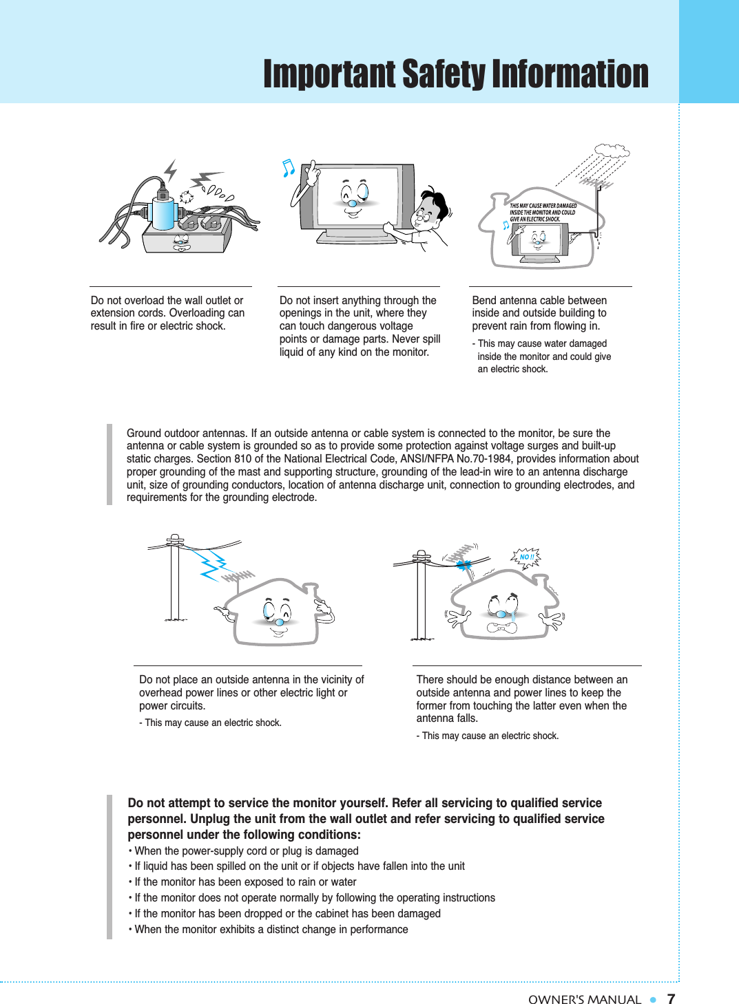 Important Safety Information7OWNER&apos;S MANUALGround outdoor antennas. If an outside antenna or cable system is connected to the monitor, be sure the antenna or cable system is grounded so as to provide some protection against voltage surges and built-up static charges. Section 810 of the National Electrical Code, ANSI/NFPA No.70-1984, provides information aboutproper grounding of the mast and supporting structure, grounding of the lead-in wire to an antenna dischargeunit, size of grounding conductors, location of antenna discharge unit, connection to grounding electrodes, and requirements for the grounding electrode.Do not overload the wall outlet orextension cords. Overloading canresult in fire or electric shock.Do not insert anything through theopenings in the unit, where theycan touch dangerous voltagepoints or damage parts. Never spillliquid of any kind on the monitor.Bend antenna cable betweeninside and outside building to prevent rain from flowing in. - This may cause water damaged inside the monitor and could give      an electric shock.Do not place an outside antenna in the vicinity ofoverhead power lines or other electric light orpower circuits.- This may cause an electric shock.There should be enough distance between anoutside antenna and power lines to keep theformer from touching the latter even when theantenna falls.- This may cause an electric shock.Do not attempt to service the monitor yourself. Refer all servicing to qualified service personnel. Unplug the unit from the wall outlet and refer servicing to qualified service personnel under the following conditions:• When the power-supply cord or plug is damaged• If liquid has been spilled on the unit or if objects have fallen into the unit• If the monitor has been exposed to rain or water• If the monitor does not operate normally by following the operating instructions• If the monitor has been dropped or the cabinet has been damaged• When the monitor exhibits a distinct change in performance