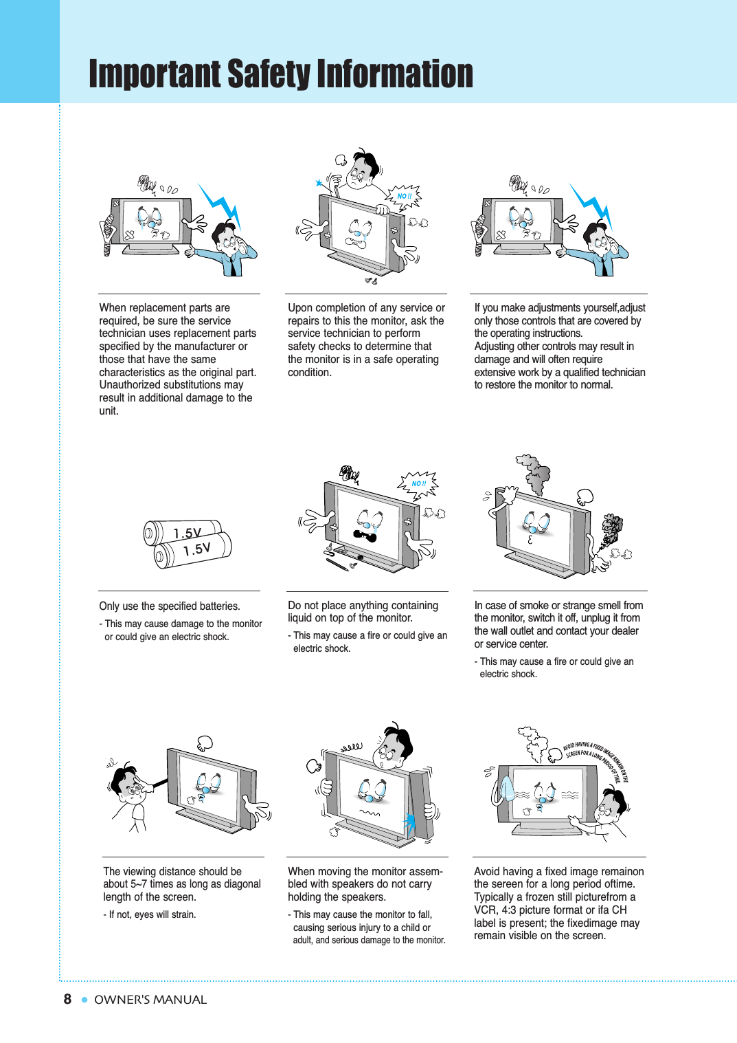 8Important Safety InformationOWNER&apos;S MANUALWhen replacement parts arerequired, be sure the service technician uses replacement partsspecified by the manufacturer orthose that have the same characteristics as the original part.Unauthorized substitutions mayresult in additional damage to theunit. Upon completion of any service orrepairs to this the monitor, ask the service technician to perform safety checks to determine thatthe monitor is in a safe operating condition. If you make adjustments yourself,adjustonly those controls that are covered bythe operating instructions.Adjusting other controls may result indamage and will often require extensive work by a qualified technicianto restore the monitor to normal.Only use the specified batteries.- This may cause damage to the monitor or could give an electric shock.Do not place anything containingliquid on top of the monitor.- This may cause a fire or could give an electric shock.In case of smoke or strange smell fromthe monitor, switch it off, unplug it fromthe wall outlet and contact your dealeror service center.- This may cause a fire or could give an electric shock.The viewing distance should beabout 5~7 times as long as diagonallength of the screen. - If not, eyes will strain.When moving the monitor assem-bled with speakers do not carryholding the speakers.- This may cause the monitor to fall, causing serious injury to a child or adult, and serious damage to the monitor.Avoid having a fixed image remainonthe sereen for a long period oftime.Typically a frozen still picturefrom aVCR, 4:3 picture format or ifa CHlabel is present; the fixedimage mayremain visible on the screen.