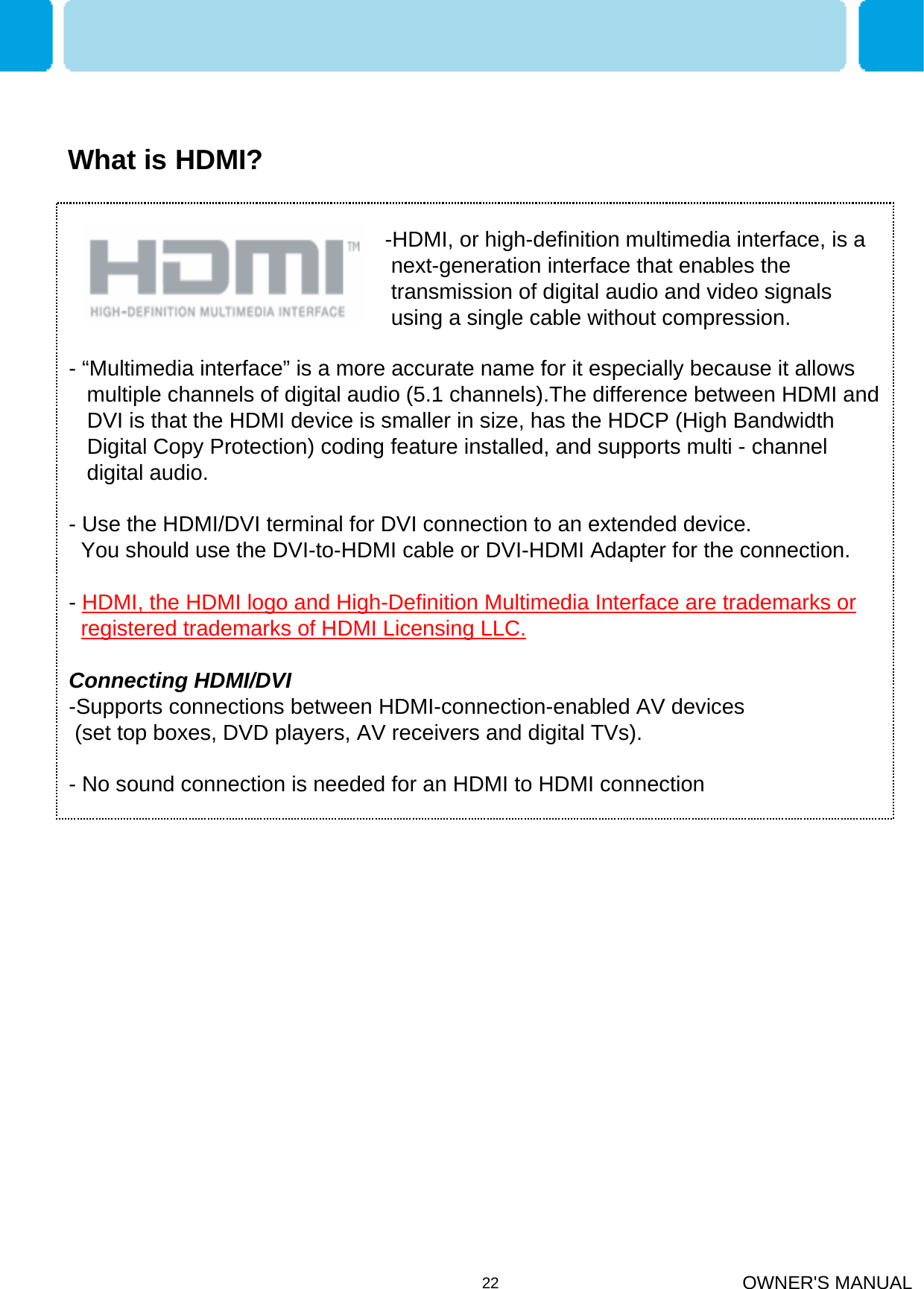 OWNER&apos;S MANUAL22- “Multimedia interface” is a more accurate name for it especially because it allows multiple channels of digital audio (5.1 channels).The difference between HDMI and DVI is that the HDMI device is smaller in size, has the HDCP (High Bandwidth Digital Copy Protection) coding feature installed, and supports multi - channel digital audio.- Use the HDMI/DVI terminal for DVI connection to an extended device.You should use the DVI-to-HDMI cable or DVI-HDMI Adapter for the connection.-HDMI, the HDMI logo and High-Definition Multimedia Interface are trademarks or registered trademarks of HDMI Licensing LLC.Connecting HDMI/DVI-Supports connections between HDMI-connection-enabled AV devices (set top boxes, DVD players, AV receivers and digital TVs).- No sound connection is needed for an HDMI to HDMI connection-HDMI, or high-definition multimedia interface, is a next-generation interface that enables the transmission of digital audio and video signals using a single cable without compression.What is HDMI?